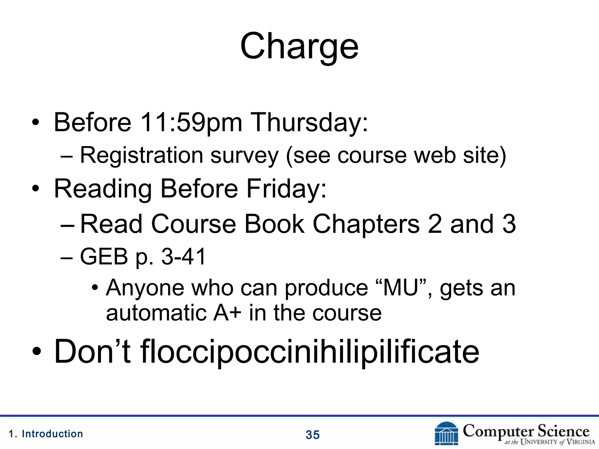 351. Introduction
Charge
• Before 11:59pm Thursday:
– Registration survey (see course web site)
• Reading Before Friday:
– Read Course Book Chapters 2 and 3
– GEB p. 3-41
• Anyone who can produce “MU”, gets an
automatic A+ in the course
• Don’t floccipoccinihilipilificate
 