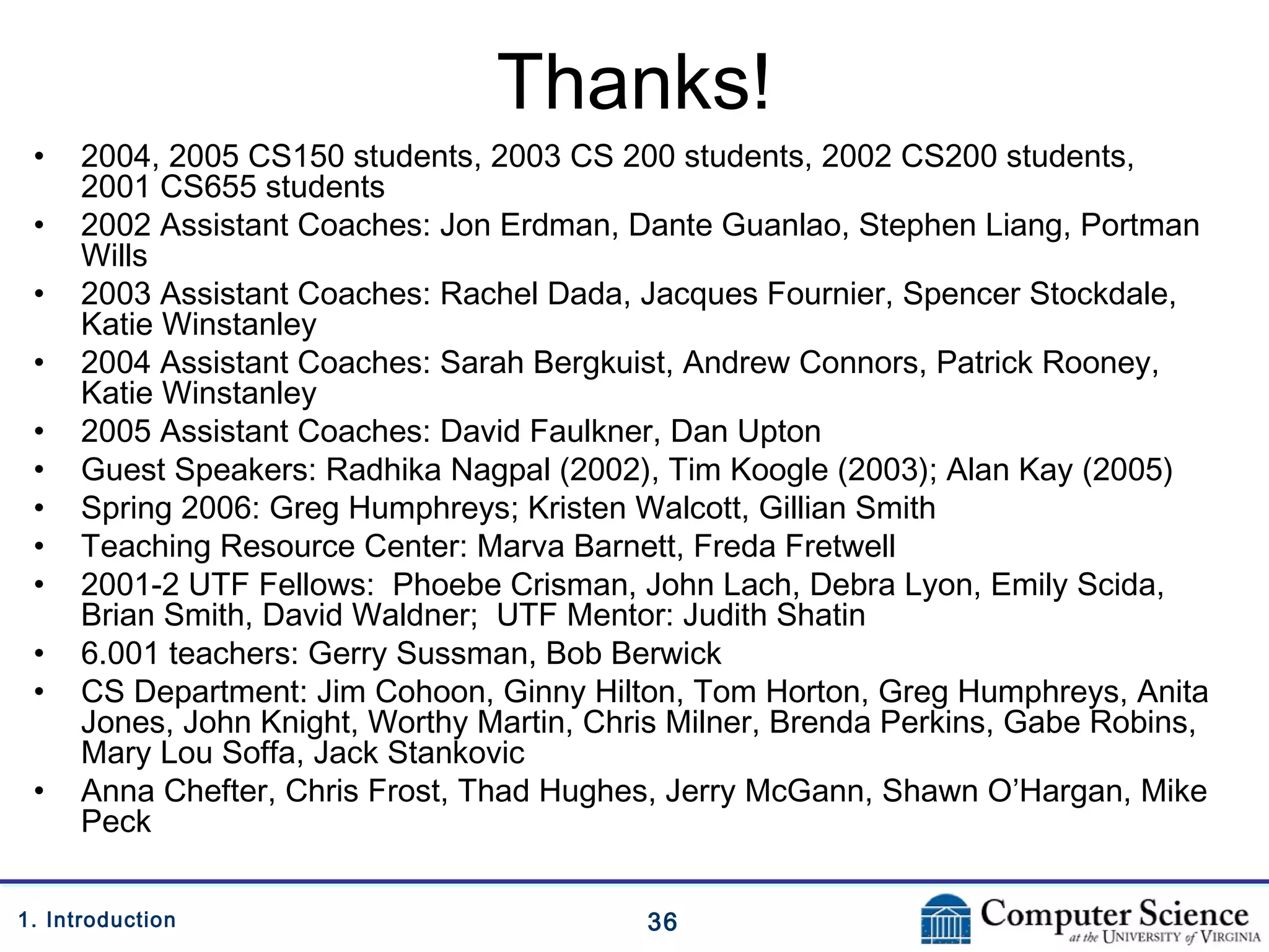 361. Introduction
Thanks!
• 2004, 2005 CS150 students, 2003 CS 200 students, 2002 CS200 students,
2001 CS655 students
• 2002 Assistant Coaches: Jon Erdman, Dante Guanlao, Stephen Liang, Portman
Wills
• 2003 Assistant Coaches: Rachel Dada, Jacques Fournier, Spencer Stockdale,
Katie Winstanley
• 2004 Assistant Coaches: Sarah Bergkuist, Andrew Connors, Patrick Rooney,
Katie Winstanley
• 2005 Assistant Coaches: David Faulkner, Dan Upton
• Guest Speakers: Radhika Nagpal (2002), Tim Koogle (2003); Alan Kay (2005)
• Spring 2006: Greg Humphreys; Kristen Walcott, Gillian Smith
• Teaching Resource Center: Marva Barnett, Freda Fretwell
• 2001-2 UTF Fellows: Phoebe Crisman, John Lach, Debra Lyon, Emily Scida,
Brian Smith, David Waldner; UTF Mentor: Judith Shatin
• 6.001 teachers: Gerry Sussman, Bob Berwick
• CS Department: Jim Cohoon, Ginny Hilton, Tom Horton, Greg Humphreys, Anita
Jones, John Knight, Worthy Martin, Chris Milner, Brenda Perkins, Gabe Robins,
Mary Lou Soffa, Jack Stankovic
• Anna Chefter, Chris Frost, Thad Hughes, Jerry McGann, Shawn O’Hargan, Mike
Peck
 