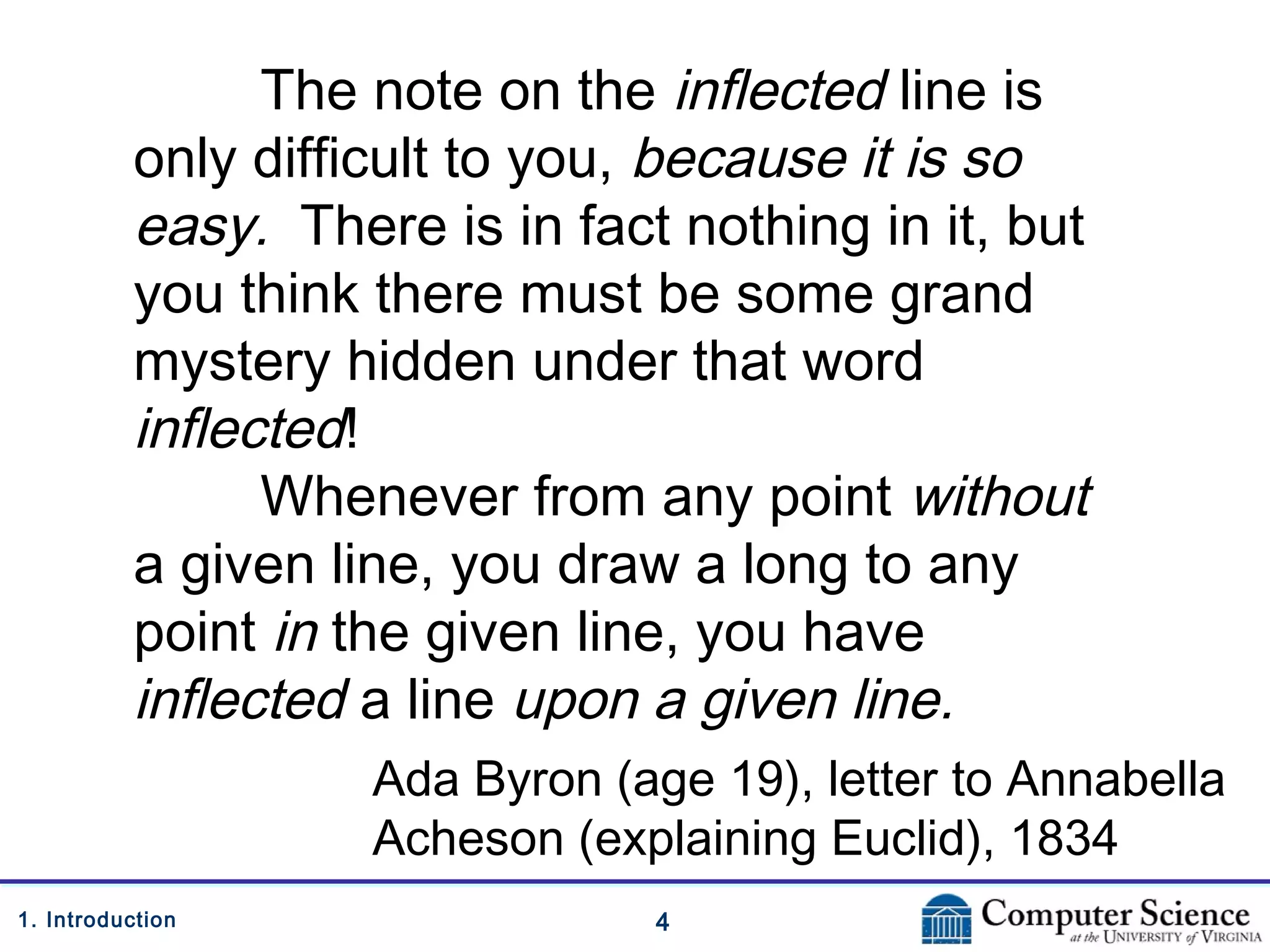41. Introduction
The note on the inflected line is
only difficult to you, because it is so
easy. There is in fact nothing in it, but
you think there must be some grand
mystery hidden under that word
inflected!
Whenever from any point without
a given line, you draw a long to any
point in the given line, you have
inflected a line upon a given line.
Ada Byron (age 19), letter to Annabella
Acheson (explaining Euclid), 1834
 