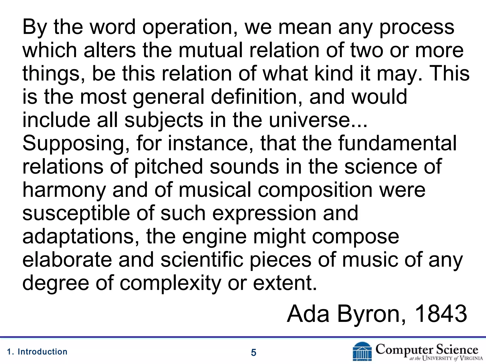 51. Introduction
By the word operation, we mean any process
which alters the mutual relation of two or more
things, be this relation of what kind it may. This
is the most general definition, and would
include all subjects in the universe...
Supposing, for instance, that the fundamental
relations of pitched sounds in the science of
harmony and of musical composition were
susceptible of such expression and
adaptations, the engine might compose
elaborate and scientific pieces of music of any
degree of complexity or extent.
Ada Byron, 1843
 
