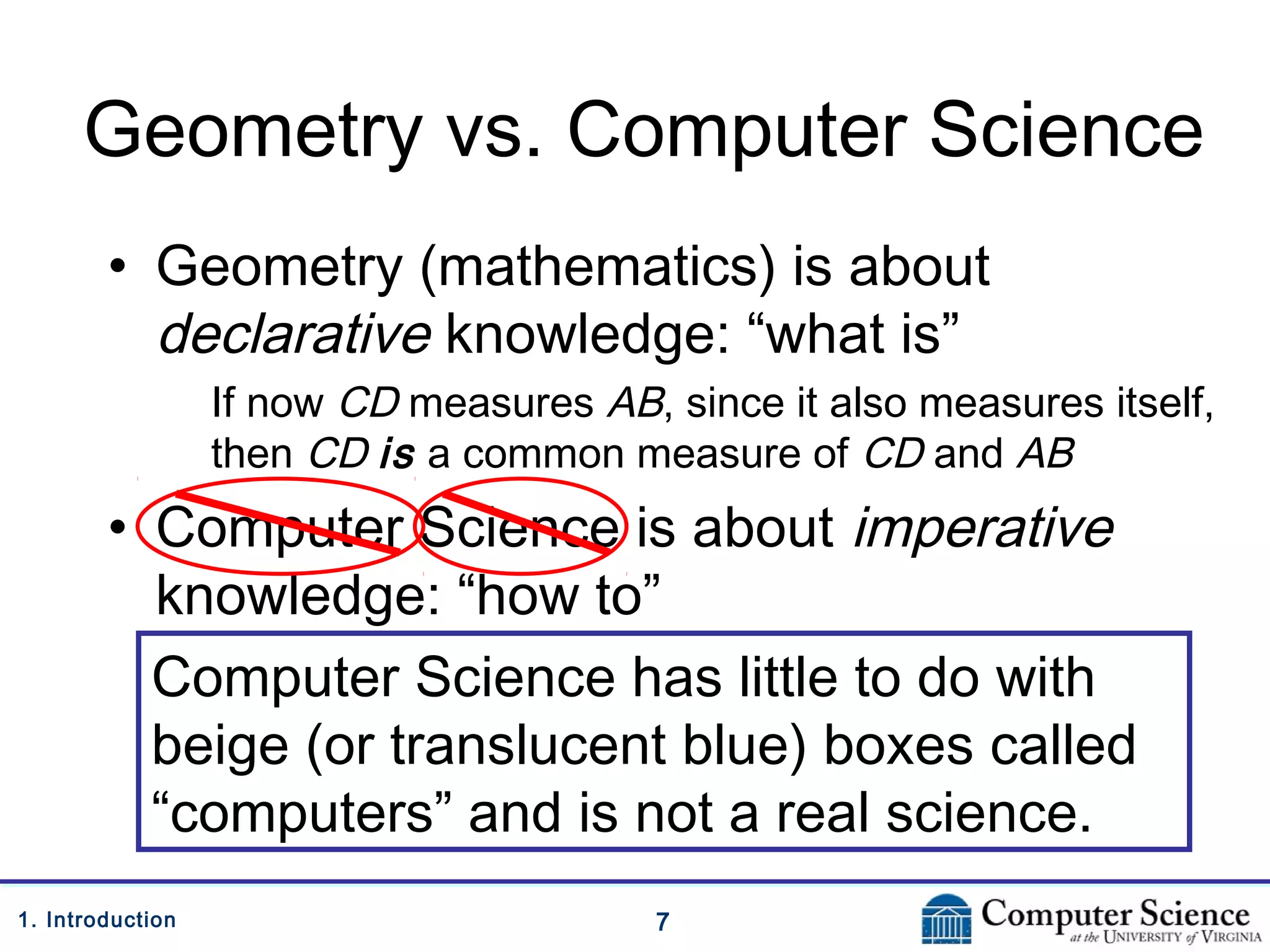 71. Introduction
Geometry vs. Computer Science
• Geometry (mathematics) is about
declarative knowledge: “what is”
If now CD measures AB, since it also measures itself,
then CD is a common measure of CD and AB
• Computer Science is about imperative
knowledge: “how to”
Computer Science has little to do with
beige (or translucent blue) boxes called
“computers” and is not a real science.
 