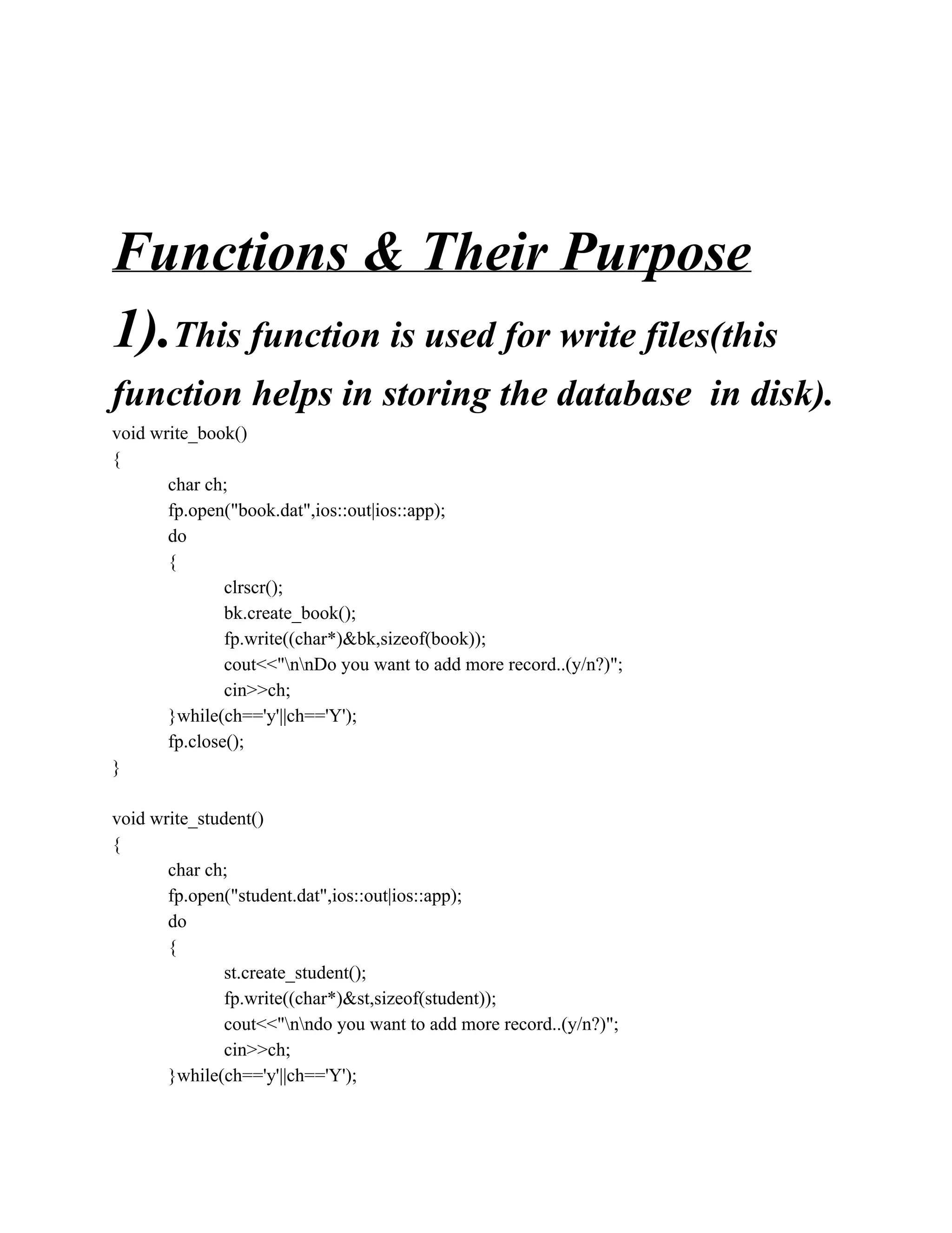 Functions & Their Purpose
1).This function is used for write files(this
function helps in storing the database in disk).
void write_book()
{
char ch;
fp.open("book.dat",ios::out|ios::app);
do
{
clrscr();
bk.create_book();
fp.write((char*)&bk,sizeof(book));
cout<<"nnDo you want to add more record..(y/n?)";
cin>>ch;
}while(ch=='y'||ch=='Y');
fp.close();
}
void write_student()
{
char ch;
fp.open("student.dat",ios::out|ios::app);
do
{
st.create_student();
fp.write((char*)&st,sizeof(student));
cout<<"nndo you want to add more record..(y/n?)";
cin>>ch;
}while(ch=='y'||ch=='Y');
 