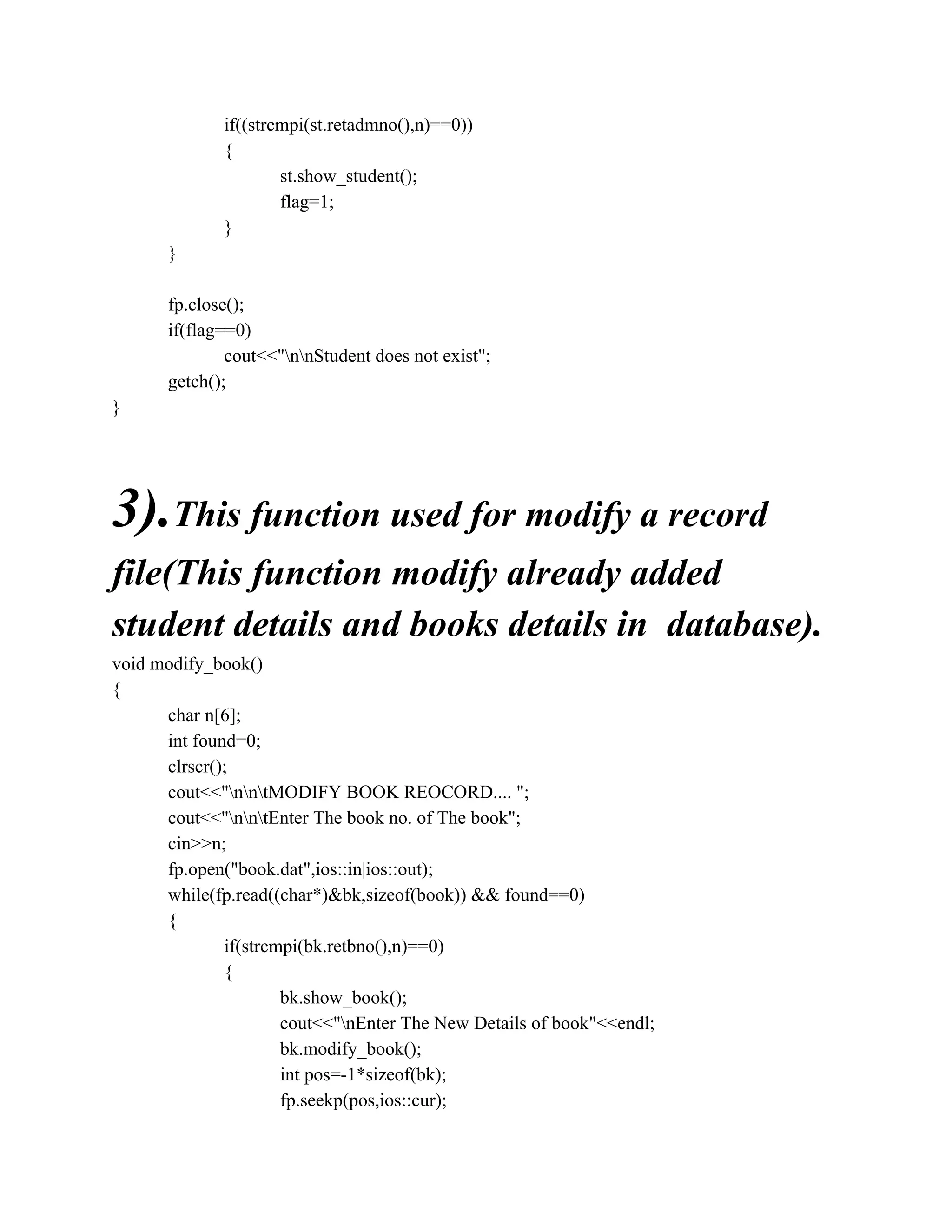 if((strcmpi(st.retadmno(),n)==0))
{
st.show_student();
flag=1;
}
}
fp.close();
if(flag==0)
cout<<"nnStudent does not exist";
getch();
}
3).This function used for modify a record
file(This function modify already added
student details and books details in database).
void modify_book()
{
char n[6];
int found=0;
clrscr();
cout<<"nntMODIFY BOOK REOCORD.... ";
cout<<"nntEnter The book no. of The book";
cin>>n;
fp.open("book.dat",ios::in|ios::out);
while(fp.read((char*)&bk,sizeof(book)) && found==0)
{
if(strcmpi(bk.retbno(),n)==0)
{
bk.show_book();
cout<<"nEnter The New Details of book"<<endl;
bk.modify_book();
int pos=-1*sizeof(bk);
fp.seekp(pos,ios::cur);
 