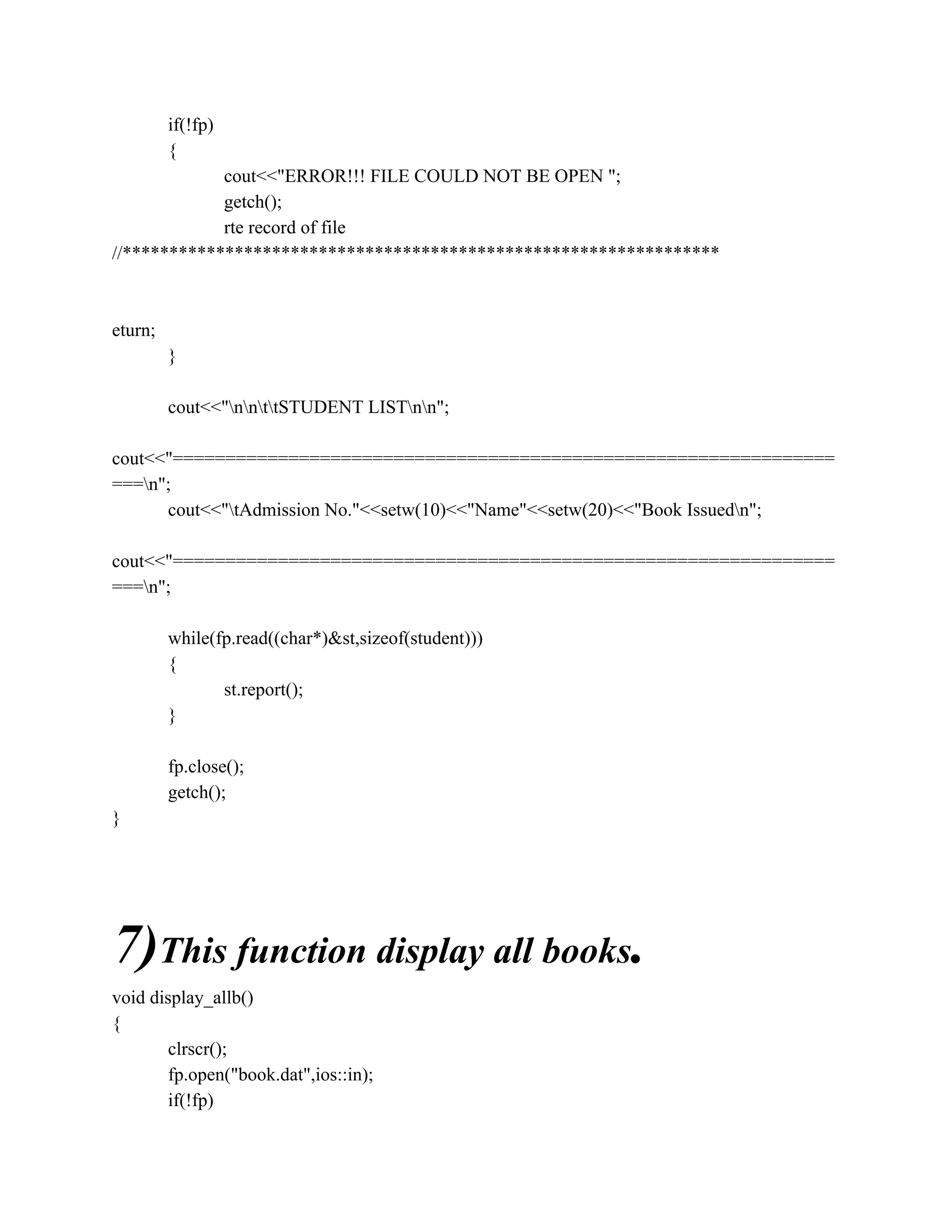 if(!fp)
{
cout<<"ERROR!!! FILE COULD NOT BE OPEN ";
getch();
rte record of file
//****************************************************************
eturn;
}
cout<<"nnttSTUDENT LISTnn";
cout<<"===============================================================
===n";
cout<<"tAdmission No."<<setw(10)<<"Name"<<setw(20)<<"Book Issuedn";
cout<<"===============================================================
===n";
while(fp.read((char*)&st,sizeof(student)))
{
st.report();
}
fp.close();
getch();
}
7)This function display all books.
void display_allb()
{
clrscr();
fp.open("book.dat",ios::in);
if(!fp)
 