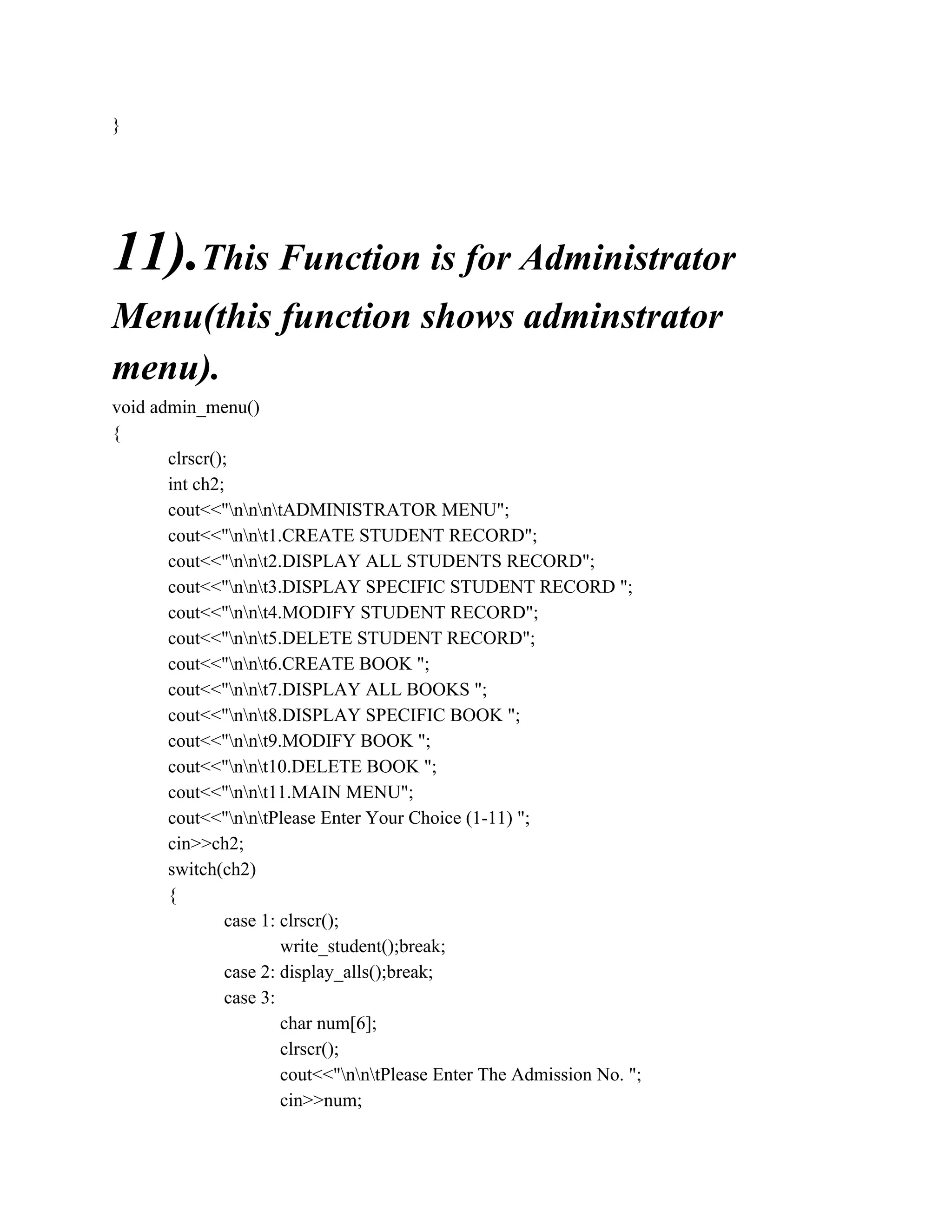 }
11).This Function is for Administrator
Menu(this function shows adminstrator
menu).
void admin_menu()
{
clrscr();
int ch2;
cout<<"nnntADMINISTRATOR MENU";
cout<<"nnt1.CREATE STUDENT RECORD";
cout<<"nnt2.DISPLAY ALL STUDENTS RECORD";
cout<<"nnt3.DISPLAY SPECIFIC STUDENT RECORD ";
cout<<"nnt4.MODIFY STUDENT RECORD";
cout<<"nnt5.DELETE STUDENT RECORD";
cout<<"nnt6.CREATE BOOK ";
cout<<"nnt7.DISPLAY ALL BOOKS ";
cout<<"nnt8.DISPLAY SPECIFIC BOOK ";
cout<<"nnt9.MODIFY BOOK ";
cout<<"nnt10.DELETE BOOK ";
cout<<"nnt11.MAIN MENU";
cout<<"nntPlease Enter Your Choice (1-11) ";
cin>>ch2;
switch(ch2)
{
case 1: clrscr();
write_student();break;
case 2: display_alls();break;
case 3:
char num[6];
clrscr();
cout<<"nntPlease Enter The Admission No. ";
cin>>num;
 