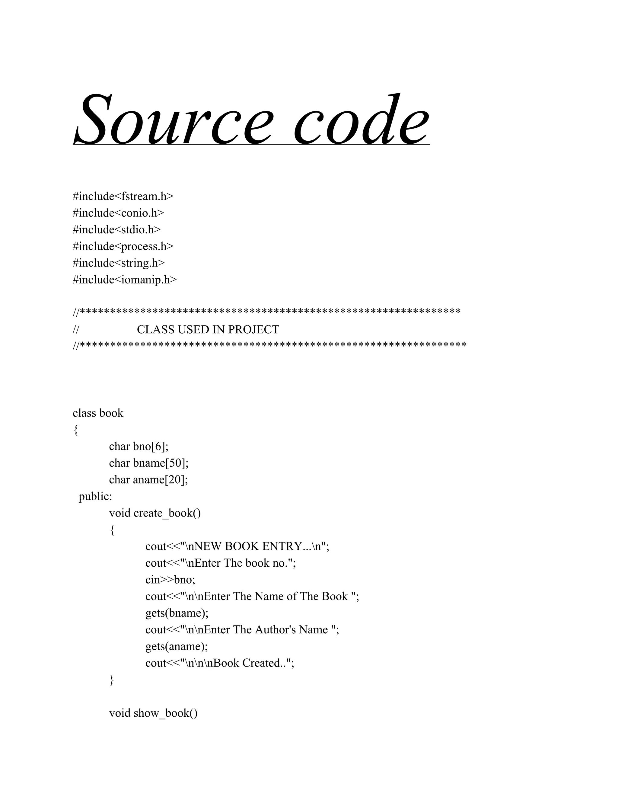 Source code
#include<fstream.h>
#include<conio.h>
#include<stdio.h>
#include<process.h>
#include<string.h>
#include<iomanip.h>
//***************************************************************
// CLASS USED IN PROJECT
//****************************************************************
class book
{
char bno[6];
char bname[50];
char aname[20];
public:
void create_book()
{
cout<<"nNEW BOOK ENTRY...n";
cout<<"nEnter The book no.";
cin>>bno;
cout<<"nnEnter The Name of The Book ";
gets(bname);
cout<<"nnEnter The Author's Name ";
gets(aname);
cout<<"nnnBook Created..";
}
void show_book()
 