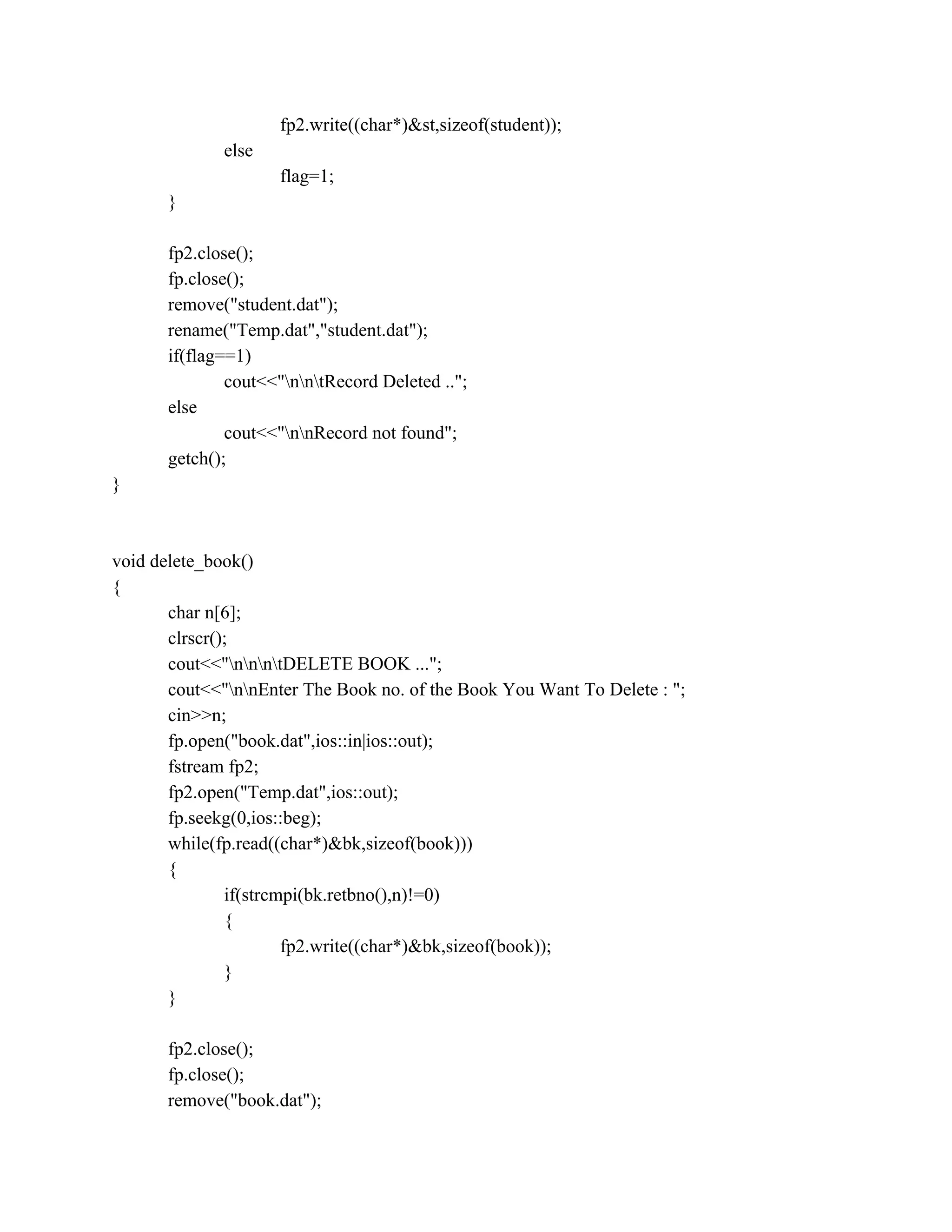 fp2.write((char*)&st,sizeof(student));
else
flag=1;
}
fp2.close();
fp.close();
remove("student.dat");
rename("Temp.dat","student.dat");
if(flag==1)
cout<<"nntRecord Deleted ..";
else
cout<<"nnRecord not found";
getch();
}
void delete_book()
{
char n[6];
clrscr();
cout<<"nnntDELETE BOOK ...";
cout<<"nnEnter The Book no. of the Book You Want To Delete : ";
cin>>n;
fp.open("book.dat",ios::in|ios::out);
fstream fp2;
fp2.open("Temp.dat",ios::out);
fp.seekg(0,ios::beg);
while(fp.read((char*)&bk,sizeof(book)))
{
if(strcmpi(bk.retbno(),n)!=0)
{
fp2.write((char*)&bk,sizeof(book));
}
}
fp2.close();
fp.close();
remove("book.dat");
 