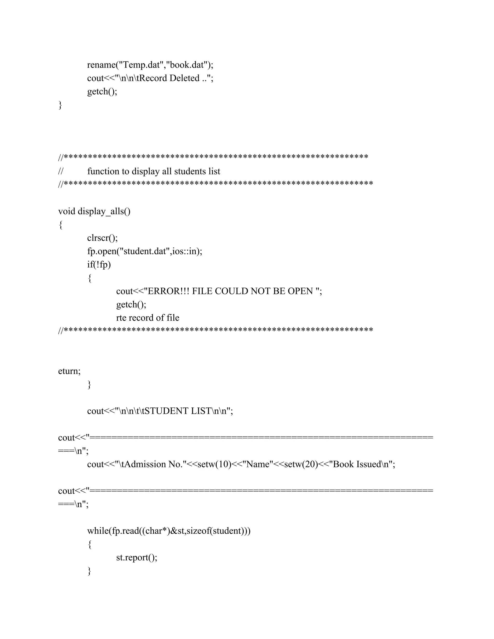 rename("Temp.dat","book.dat");
cout<<"nntRecord Deleted ..";
getch();
}
//***************************************************************
// function to display all students list
//****************************************************************
void display_alls()
{
clrscr();
fp.open("student.dat",ios::in);
if(!fp)
{
cout<<"ERROR!!! FILE COULD NOT BE OPEN ";
getch();
rte record of file
//****************************************************************
eturn;
}
cout<<"nnttSTUDENT LISTnn";
cout<<"===============================================================
===n";
cout<<"tAdmission No."<<setw(10)<<"Name"<<setw(20)<<"Book Issuedn";
cout<<"===============================================================
===n";
while(fp.read((char*)&st,sizeof(student)))
{
st.report();
}
 