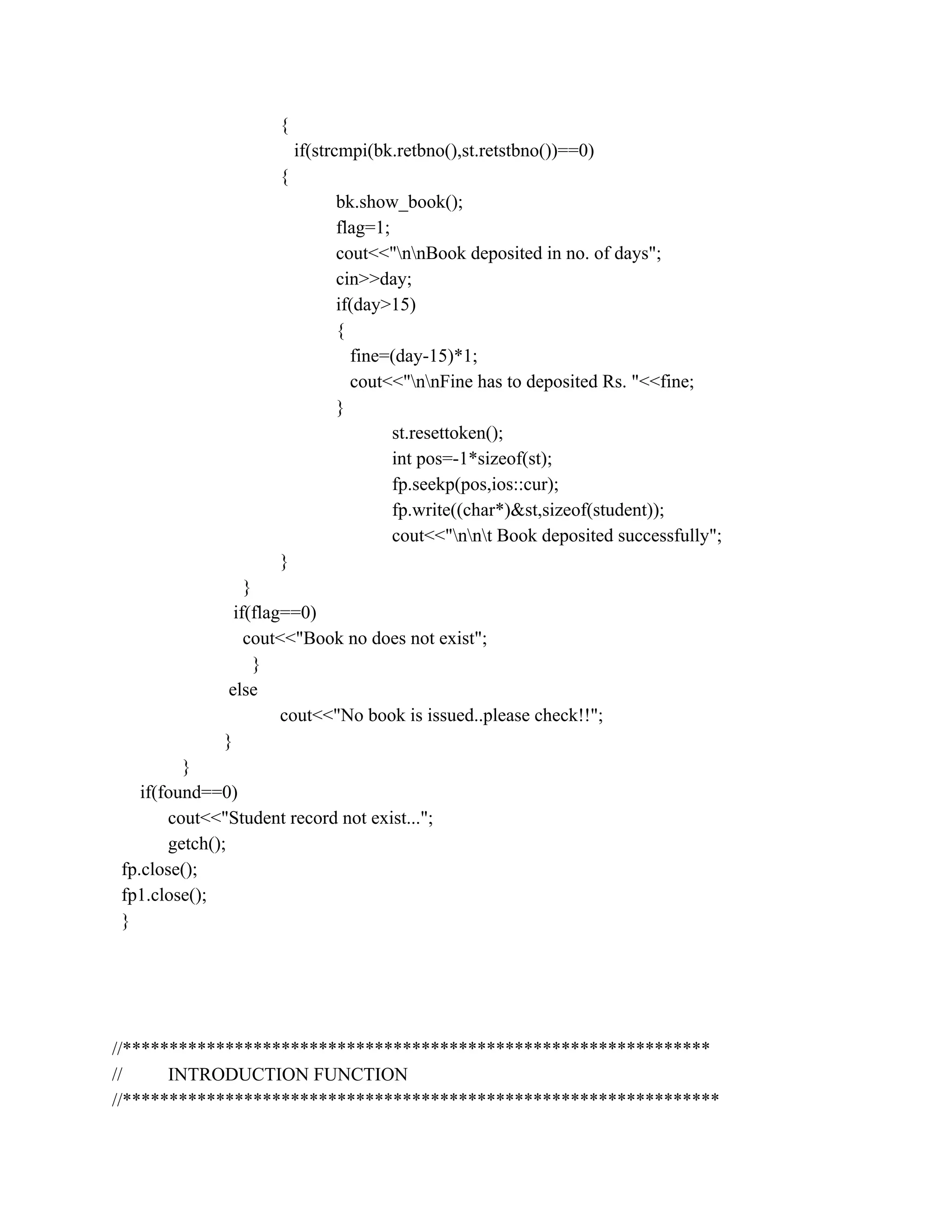 {
if(strcmpi(bk.retbno(),st.retstbno())==0)
{
bk.show_book();
flag=1;
cout<<"nnBook deposited in no. of days";
cin>>day;
if(day>15)
{
fine=(day-15)*1;
cout<<"nnFine has to deposited Rs. "<<fine;
}
st.resettoken();
int pos=-1*sizeof(st);
fp.seekp(pos,ios::cur);
fp.write((char*)&st,sizeof(student));
cout<<"nnt Book deposited successfully";
}
}
if(flag==0)
cout<<"Book no does not exist";
}
else
cout<<"No book is issued..please check!!";
}
}
if(found==0)
cout<<"Student record not exist...";
getch();
fp.close();
fp1.close();
}
//***************************************************************
// INTRODUCTION FUNCTION
//****************************************************************
 