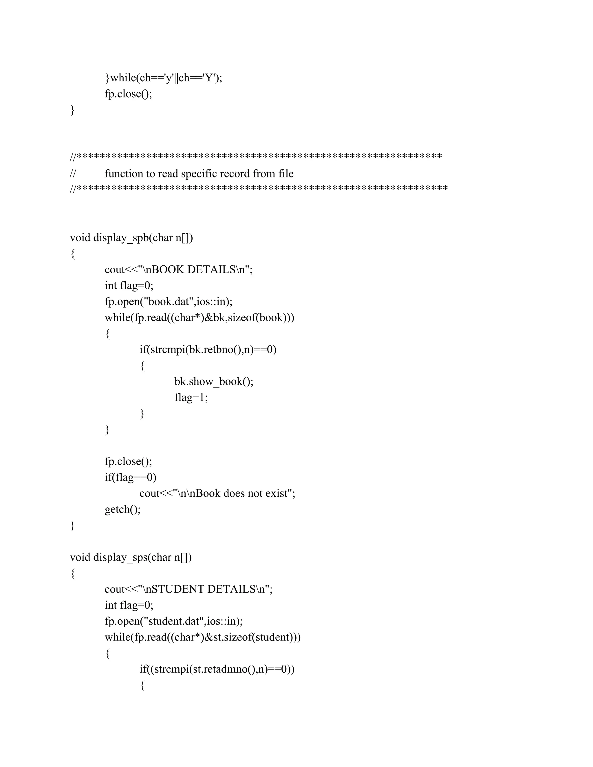 }while(ch=='y'||ch=='Y');
fp.close();
}
//***************************************************************
// function to read specific record from file
//****************************************************************
void display_spb(char n[])
{
cout<<"nBOOK DETAILSn";
int flag=0;
fp.open("book.dat",ios::in);
while(fp.read((char*)&bk,sizeof(book)))
{
if(strcmpi(bk.retbno(),n)==0)
{
bk.show_book();
flag=1;
}
}
fp.close();
if(flag==0)
cout<<"nnBook does not exist";
getch();
}
void display_sps(char n[])
{
cout<<"nSTUDENT DETAILSn";
int flag=0;
fp.open("student.dat",ios::in);
while(fp.read((char*)&st,sizeof(student)))
{
if((strcmpi(st.retadmno(),n)==0))
{
 