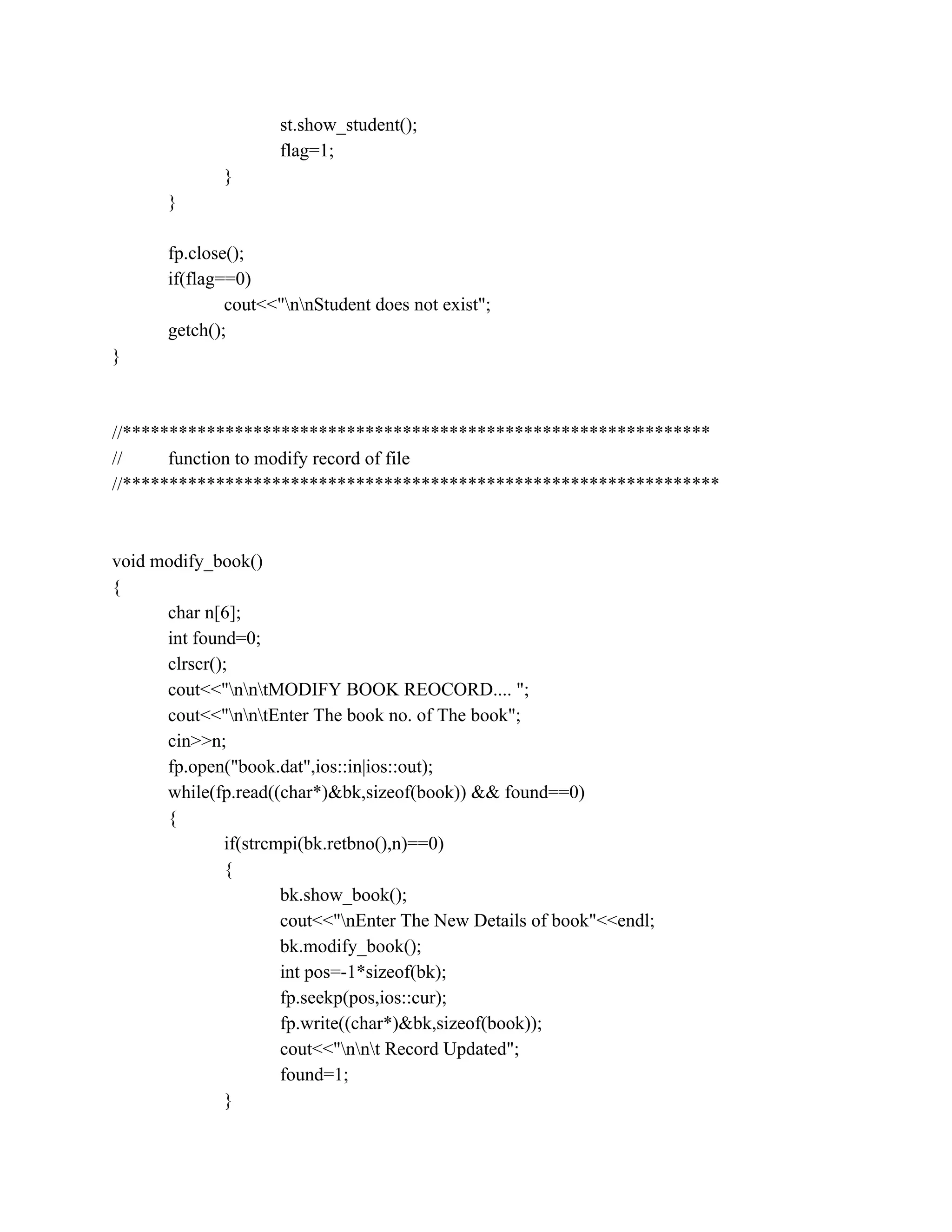 st.show_student();
flag=1;
}
}
fp.close();
if(flag==0)
cout<<"nnStudent does not exist";
getch();
}
//***************************************************************
// function to modify record of file
//****************************************************************
void modify_book()
{
char n[6];
int found=0;
clrscr();
cout<<"nntMODIFY BOOK REOCORD.... ";
cout<<"nntEnter The book no. of The book";
cin>>n;
fp.open("book.dat",ios::in|ios::out);
while(fp.read((char*)&bk,sizeof(book)) && found==0)
{
if(strcmpi(bk.retbno(),n)==0)
{
bk.show_book();
cout<<"nEnter The New Details of book"<<endl;
bk.modify_book();
int pos=-1*sizeof(bk);
fp.seekp(pos,ios::cur);
fp.write((char*)&bk,sizeof(book));
cout<<"nnt Record Updated";
found=1;
}
 