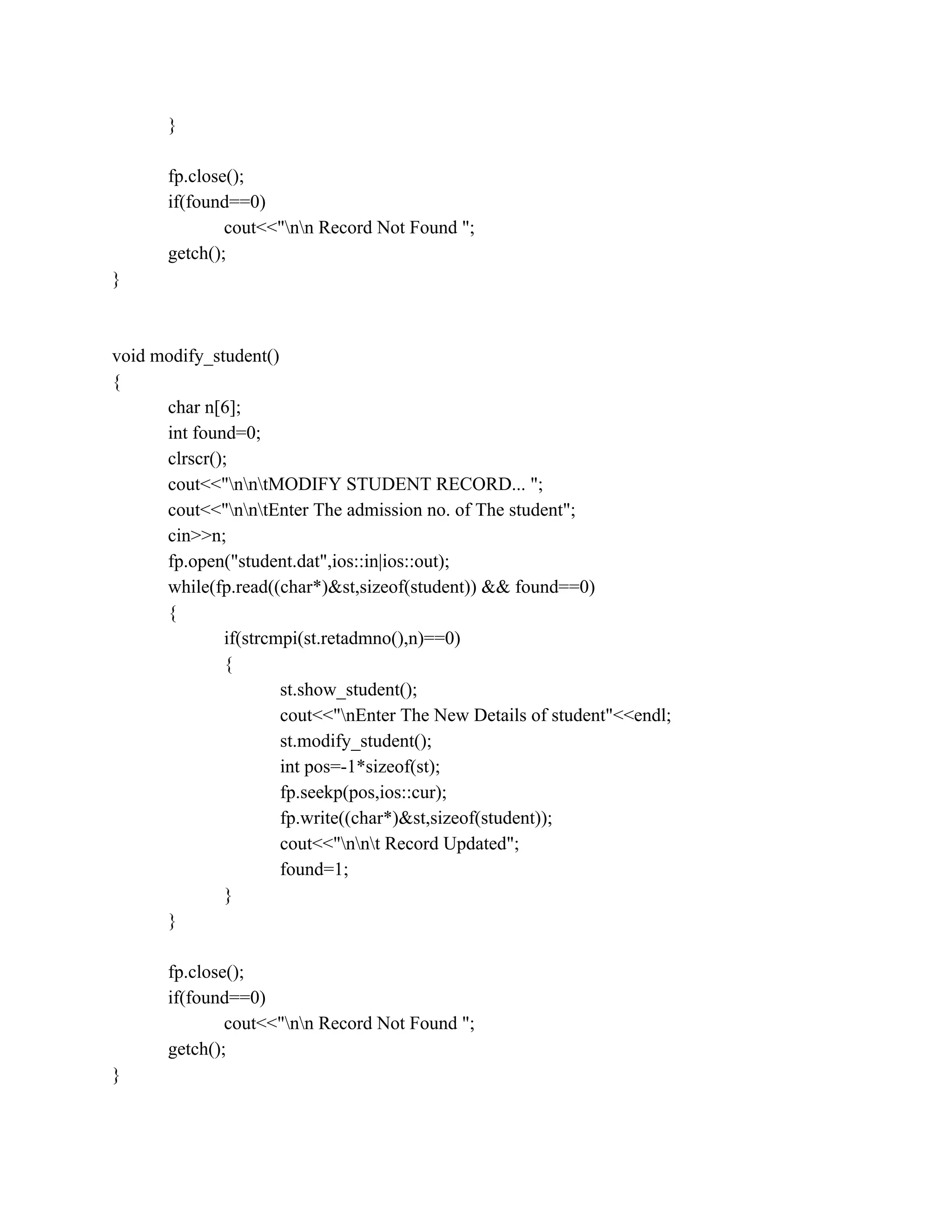 }
fp.close();
if(found==0)
cout<<"nn Record Not Found ";
getch();
}
void modify_student()
{
char n[6];
int found=0;
clrscr();
cout<<"nntMODIFY STUDENT RECORD... ";
cout<<"nntEnter The admission no. of The student";
cin>>n;
fp.open("student.dat",ios::in|ios::out);
while(fp.read((char*)&st,sizeof(student)) && found==0)
{
if(strcmpi(st.retadmno(),n)==0)
{
st.show_student();
cout<<"nEnter The New Details of student"<<endl;
st.modify_student();
int pos=-1*sizeof(st);
fp.seekp(pos,ios::cur);
fp.write((char*)&st,sizeof(student));
cout<<"nnt Record Updated";
found=1;
}
}
fp.close();
if(found==0)
cout<<"nn Record Not Found ";
getch();
}
 