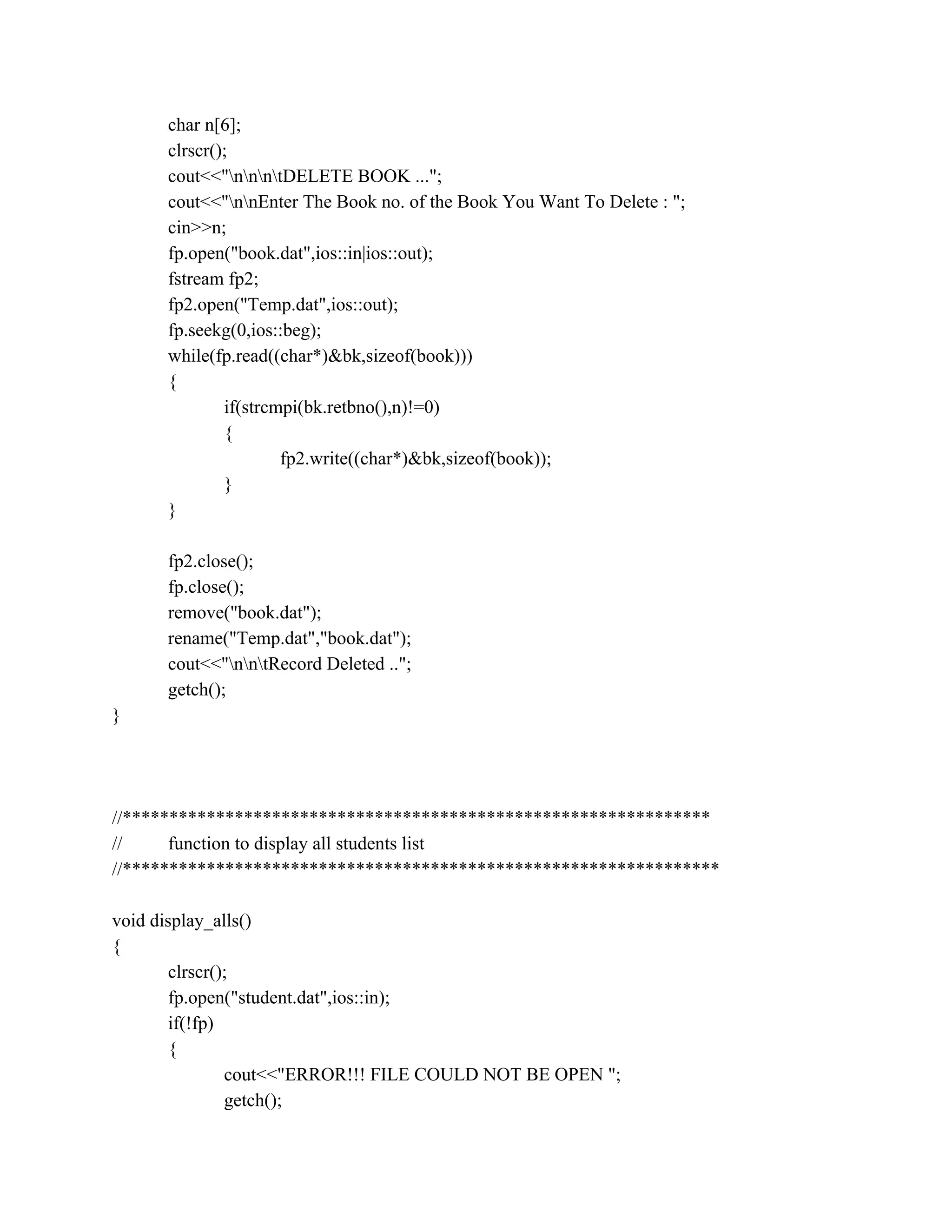 char n[6];
clrscr();
cout<<"nnntDELETE BOOK ...";
cout<<"nnEnter The Book no. of the Book You Want To Delete : ";
cin>>n;
fp.open("book.dat",ios::in|ios::out);
fstream fp2;
fp2.open("Temp.dat",ios::out);
fp.seekg(0,ios::beg);
while(fp.read((char*)&bk,sizeof(book)))
{
if(strcmpi(bk.retbno(),n)!=0)
{
fp2.write((char*)&bk,sizeof(book));
}
}
fp2.close();
fp.close();
remove("book.dat");
rename("Temp.dat","book.dat");
cout<<"nntRecord Deleted ..";
getch();
}
//***************************************************************
// function to display all students list
//****************************************************************
void display_alls()
{
clrscr();
fp.open("student.dat",ios::in);
if(!fp)
{
cout<<"ERROR!!! FILE COULD NOT BE OPEN ";
getch();
 