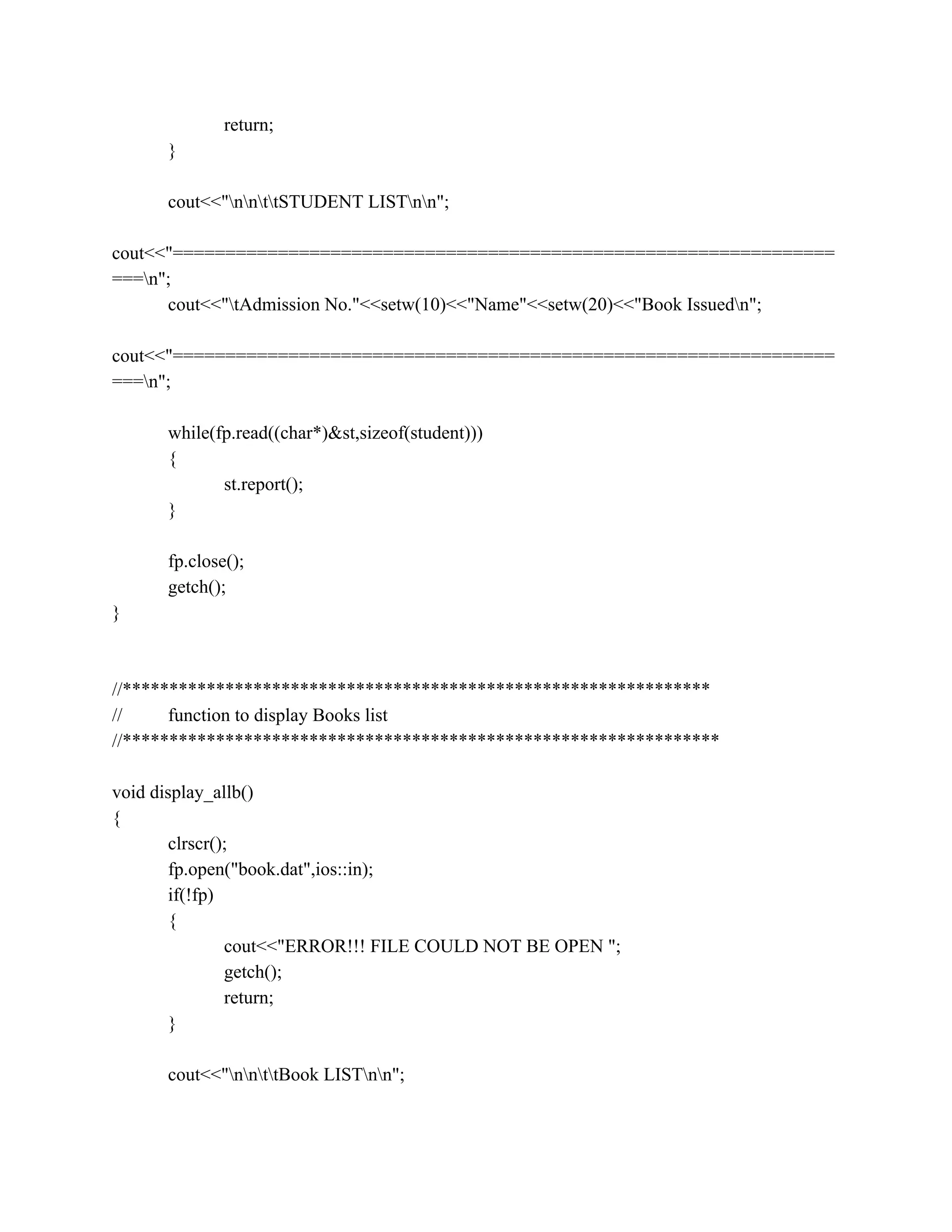 return;
}
cout<<"nnttSTUDENT LISTnn";
cout<<"===============================================================
===n";
cout<<"tAdmission No."<<setw(10)<<"Name"<<setw(20)<<"Book Issuedn";
cout<<"===============================================================
===n";
while(fp.read((char*)&st,sizeof(student)))
{
st.report();
}
fp.close();
getch();
}
//***************************************************************
// function to display Books list
//****************************************************************
void display_allb()
{
clrscr();
fp.open("book.dat",ios::in);
if(!fp)
{
cout<<"ERROR!!! FILE COULD NOT BE OPEN ";
getch();
return;
}
cout<<"nnttBook LISTnn";
 