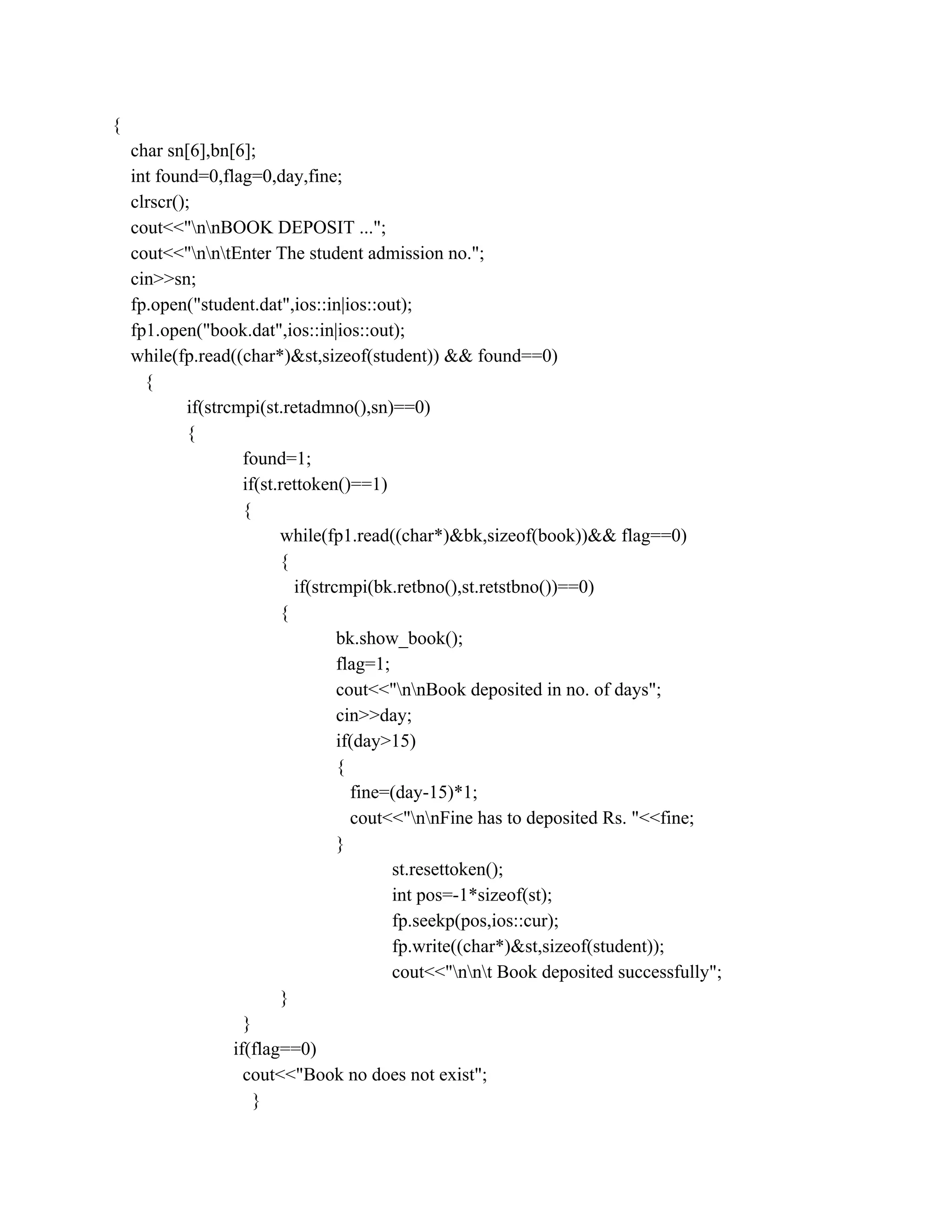 {
char sn[6],bn[6];
int found=0,flag=0,day,fine;
clrscr();
cout<<"nnBOOK DEPOSIT ...";
cout<<"nntEnter The student admission no.";
cin>>sn;
fp.open("student.dat",ios::in|ios::out);
fp1.open("book.dat",ios::in|ios::out);
while(fp.read((char*)&st,sizeof(student)) && found==0)
{
if(strcmpi(st.retadmno(),sn)==0)
{
found=1;
if(st.rettoken()==1)
{
while(fp1.read((char*)&bk,sizeof(book))&& flag==0)
{
if(strcmpi(bk.retbno(),st.retstbno())==0)
{
bk.show_book();
flag=1;
cout<<"nnBook deposited in no. of days";
cin>>day;
if(day>15)
{
fine=(day-15)*1;
cout<<"nnFine has to deposited Rs. "<<fine;
}
st.resettoken();
int pos=-1*sizeof(st);
fp.seekp(pos,ios::cur);
fp.write((char*)&st,sizeof(student));
cout<<"nnt Book deposited successfully";
}
}
if(flag==0)
cout<<"Book no does not exist";
}
 