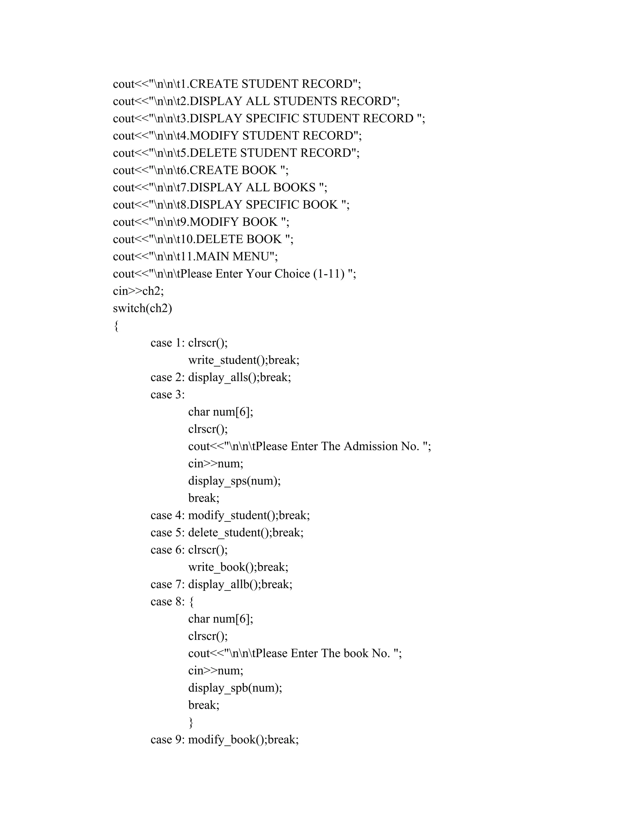 cout<<"nnt1.CREATE STUDENT RECORD";
cout<<"nnt2.DISPLAY ALL STUDENTS RECORD";
cout<<"nnt3.DISPLAY SPECIFIC STUDENT RECORD ";
cout<<"nnt4.MODIFY STUDENT RECORD";
cout<<"nnt5.DELETE STUDENT RECORD";
cout<<"nnt6.CREATE BOOK ";
cout<<"nnt7.DISPLAY ALL BOOKS ";
cout<<"nnt8.DISPLAY SPECIFIC BOOK ";
cout<<"nnt9.MODIFY BOOK ";
cout<<"nnt10.DELETE BOOK ";
cout<<"nnt11.MAIN MENU";
cout<<"nntPlease Enter Your Choice (1-11) ";
cin>>ch2;
switch(ch2)
{
case 1: clrscr();
write_student();break;
case 2: display_alls();break;
case 3:
char num[6];
clrscr();
cout<<"nntPlease Enter The Admission No. ";
cin>>num;
display_sps(num);
break;
case 4: modify_student();break;
case 5: delete_student();break;
case 6: clrscr();
write_book();break;
case 7: display_allb();break;
case 8: {
char num[6];
clrscr();
cout<<"nntPlease Enter The book No. ";
cin>>num;
display_spb(num);
break;
}
case 9: modify_book();break;
 