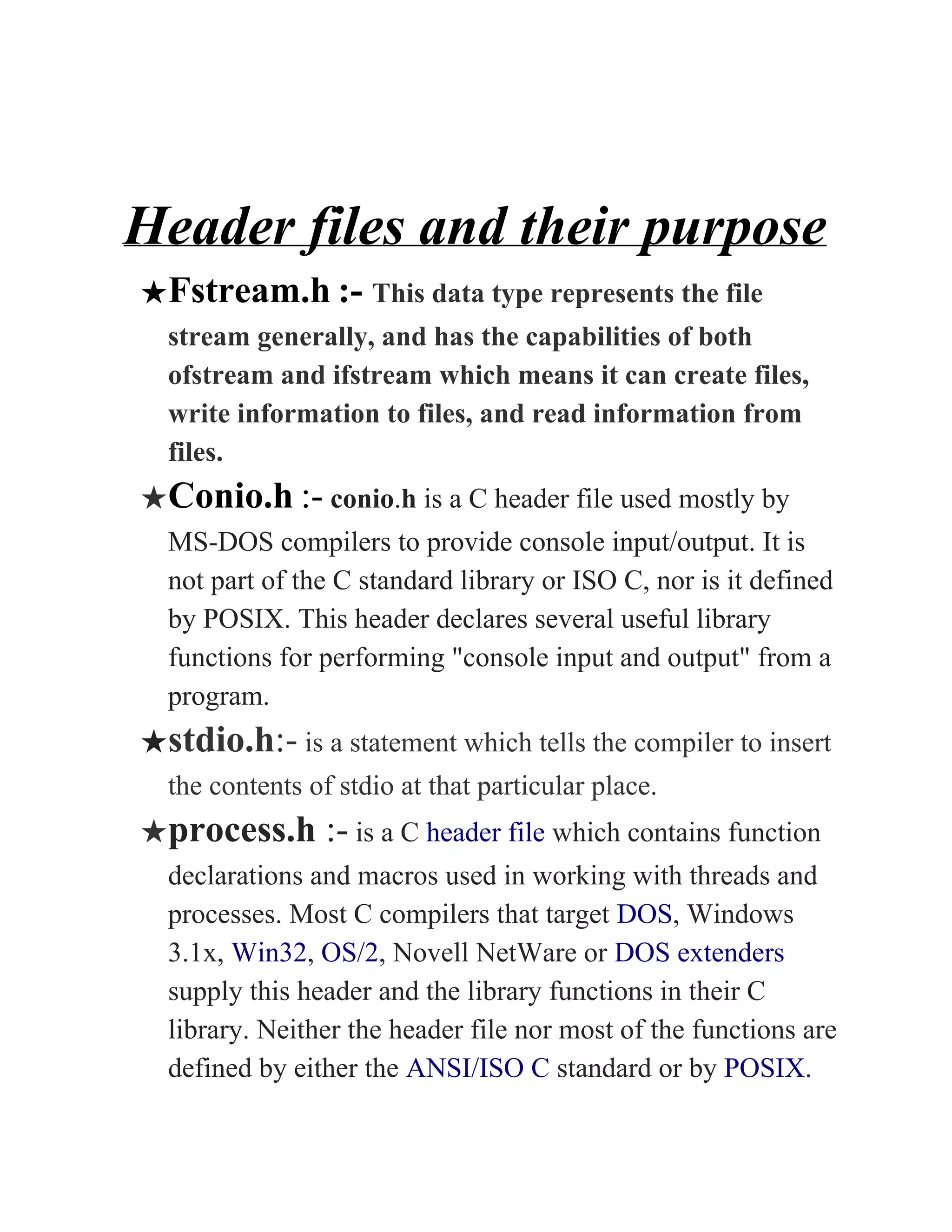 Header files and their purpose
★Fstream.h​ ​:- ​This data type represents the file
stream generally, and has the capabilities of both
ofstream and ifstream which means it can create files,
write information to files, and read information from
files.
★Conio.h​ ​:-​ ​conio​.​h​ is a C header file used mostly by
MS-DOS compilers to provide console input/output. It is
not part of the C standard library or ISO C, nor is it defined
by POSIX. This header declares several useful library
functions for performing "console input and output" from a
program.
★stdio.h​:-​ is a statement which tells the compiler to insert
the contents of stdio at that particular place.
★process.h​ :-​ is a C ​header file​ which contains function
declarations and macros used in working with threads and
processes. Most C compilers that target ​DOS​, Windows
3.1x, ​Win32​, ​OS/2​, Novell NetWare or ​DOS extenders
supply this header and the library functions in their C
library. Neither the header file nor most of the functions are
defined by either the ​ANSI/ISO C​ standard or by ​POSIX​.
 
