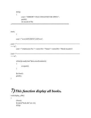 if(!fp)
{
cout<<"ERROR!!! FILE COULD NOT BE OPEN ";
getch();
rte record of file
//****************************************************************
eturn;
}
cout<<"nnttSTUDENT LISTnn";
cout<<"===============================================================
===n";
cout<<"tAdmission No."<<setw(10)<<"Name"<<setw(20)<<"Book Issuedn";
cout<<"===============================================================
===n";
while(fp.read((char*)&st,sizeof(student)))
{
st.report();
}
fp.close();
getch();
}
7)This function display all books.
void display_allb()
{
clrscr();
fp.open("book.dat",ios::in);
if(!fp)
 