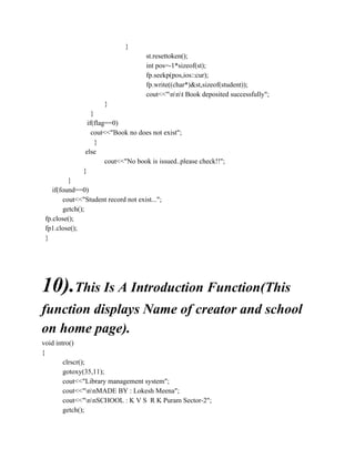}
st.resettoken();
int pos=-1*sizeof(st);
fp.seekp(pos,ios::cur);
fp.write((char*)&st,sizeof(student));
cout<<"nnt Book deposited successfully";
}
}
if(flag==0)
cout<<"Book no does not exist";
}
else
cout<<"No book is issued..please check!!";
}
}
if(found==0)
cout<<"Student record not exist...";
getch();
fp.close();
fp1.close();
}
10).This Is A Introduction Function(This
function displays Name of creator and school
on home page).
void intro()
{
clrscr();
gotoxy(35,11);
cout<<"Library management system";
cout<<"nnMADE BY : Lokesh Meena";
cout<<"nnSCHOOL : K V S R K Puram Sector-2";
getch();
 