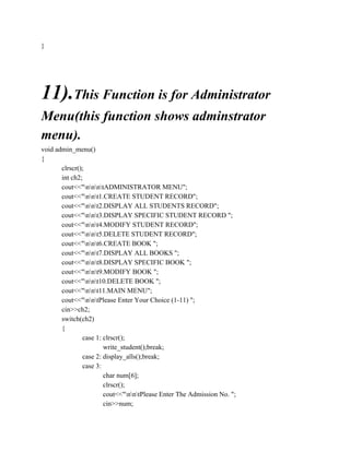 }
11).This Function is for Administrator
Menu(this function shows adminstrator
menu).
void admin_menu()
{
clrscr();
int ch2;
cout<<"nnntADMINISTRATOR MENU";
cout<<"nnt1.CREATE STUDENT RECORD";
cout<<"nnt2.DISPLAY ALL STUDENTS RECORD";
cout<<"nnt3.DISPLAY SPECIFIC STUDENT RECORD ";
cout<<"nnt4.MODIFY STUDENT RECORD";
cout<<"nnt5.DELETE STUDENT RECORD";
cout<<"nnt6.CREATE BOOK ";
cout<<"nnt7.DISPLAY ALL BOOKS ";
cout<<"nnt8.DISPLAY SPECIFIC BOOK ";
cout<<"nnt9.MODIFY BOOK ";
cout<<"nnt10.DELETE BOOK ";
cout<<"nnt11.MAIN MENU";
cout<<"nntPlease Enter Your Choice (1-11) ";
cin>>ch2;
switch(ch2)
{
case 1: clrscr();
write_student();break;
case 2: display_alls();break;
case 3:
char num[6];
clrscr();
cout<<"nntPlease Enter The Admission No. ";
cin>>num;
 