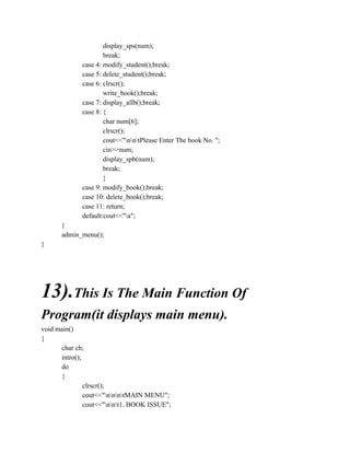 display_sps(num);
break;
case 4: modify_student();break;
case 5: delete_student();break;
case 6: clrscr();
write_book();break;
case 7: display_allb();break;
case 8: {
char num[6];
clrscr();
cout<<"nntPlease Enter The book No. ";
cin>>num;
display_spb(num);
break;
}
case 9: modify_book();break;
case 10: delete_book();break;
case 11: return;
default:cout<<"a";
}
admin_menu();
}
13).This Is The Main Function Of
Program(it displays main menu).
void main()
{
char ch;
intro();
do
{
clrscr();
cout<<"nnntMAIN MENU";
cout<<"nnt1. BOOK ISSUE";
 
