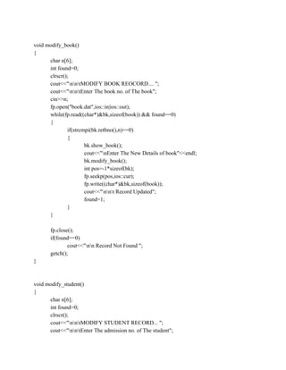 void modify_book()
{
char n[6];
int found=0;
clrscr();
cout<<"nntMODIFY BOOK REOCORD.... ";
cout<<"nntEnter The book no. of The book";
cin>>n;
fp.open("book.dat",ios::in|ios::out);
while(fp.read((char*)&bk,sizeof(book)) && found==0)
{
if(strcmpi(bk.retbno(),n)==0)
{
bk.show_book();
cout<<"nEnter The New Details of book"<<endl;
bk.modify_book();
int pos=-1*sizeof(bk);
fp.seekp(pos,ios::cur);
fp.write((char*)&bk,sizeof(book));
cout<<"nnt Record Updated";
found=1;
}
}
fp.close();
if(found==0)
cout<<"nn Record Not Found ";
getch();
}
void modify_student()
{
char n[6];
int found=0;
clrscr();
cout<<"nntMODIFY STUDENT RECORD... ";
cout<<"nntEnter The admission no. of The student";
 