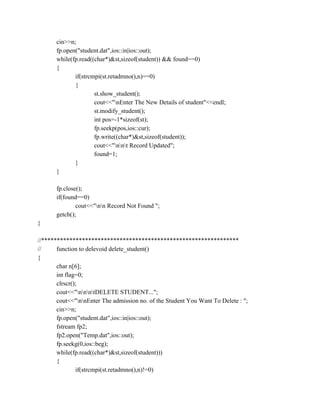 cin>>n;
fp.open("student.dat",ios::in|ios::out);
while(fp.read((char*)&st,sizeof(student)) && found==0)
{
if(strcmpi(st.retadmno(),n)==0)
{
st.show_student();
cout<<"nEnter The New Details of student"<<endl;
st.modify_student();
int pos=-1*sizeof(st);
fp.seekp(pos,ios::cur);
fp.write((char*)&st,sizeof(student));
cout<<"nnt Record Updated";
found=1;
}
}
fp.close();
if(found==0)
cout<<"nn Record Not Found ";
getch();
}
//***************************************************************
// function to delevoid delete_student()
{
char n[6];
int flag=0;
clrscr();
cout<<"nnntDELETE STUDENT...";
cout<<"nnEnter The admission no. of the Student You Want To Delete : ";
cin>>n;
fp.open("student.dat",ios::in|ios::out);
fstream fp2;
fp2.open("Temp.dat",ios::out);
fp.seekg(0,ios::beg);
while(fp.read((char*)&st,sizeof(student)))
{
if(strcmpi(st.retadmno(),n)!=0)
 