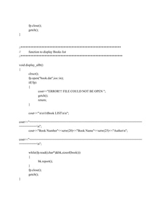 fp.close();
getch();
}
//***************************************************************
// function to display Books list
//****************************************************************
void display_allb()
{
clrscr();
fp.open("book.dat",ios::in);
if(!fp)
{
cout<<"ERROR!!! FILE COULD NOT BE OPEN ";
getch();
return;
}
cout<<"nnttBook LISTnn";
cout<<"===============================================================
==========n";
cout<<"Book Number"<<setw(20)<<"Book Name"<<setw(25)<<"Authorn";
cout<<"===============================================================
==========n";
while(fp.read((char*)&bk,sizeof(book)))
{
bk.report();
}
fp.close();
getch();
}
 