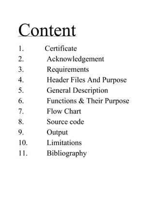 Content
1. Certificate
2. Acknowledgement
3. Requirements
4. Header Files And Purpose
5. General Description
6. Functions & Their Purpose
7. Flow Chart
8. Source code
9. Output
10. Limitations
11. Bibliography
 