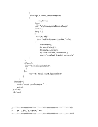 {
if(strcmpi(bk.retbno(),st.retstbno())==0)
{
bk.show_book();
flag=1;
cout<<"nnBook deposited in no. of days";
cin>>day;
if(day>15)
{
fine=(day-15)*1;
cout<<"nnFine has to deposited Rs. "<<fine;
}
st.resettoken();
int pos=-1*sizeof(st);
fp.seekp(pos,ios::cur);
fp.write((char*)&st,sizeof(student));
cout<<"nnt Book deposited successfully";
}
}
if(flag==0)
cout<<"Book no does not exist";
}
else
cout<<"No book is issued..please check!!";
}
}
if(found==0)
cout<<"Student record not exist...";
getch();
fp.close();
fp1.close();
}
//***************************************************************
// INTRODUCTION FUNCTION
//****************************************************************
 