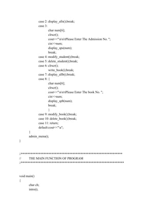 case 2: display_alls();break;
case 3:
char num[6];
clrscr();
cout<<"nntPlease Enter The Admission No. ";
cin>>num;
display_sps(num);
break;
case 4: modify_student();break;
case 5: delete_student();break;
case 6: clrscr();
write_book();break;
case 7: display_allb();break;
case 8: {
char num[6];
clrscr();
cout<<"nntPlease Enter The book No. ";
cin>>num;
display_spb(num);
break;
}
case 9: modify_book();break;
case 10: delete_book();break;
case 11: return;
default:cout<<"a";
}
admin_menu();
}
//***************************************************************
// THE MAIN FUNCTION OF PROGRAM
//****************************************************************
void main()
{
char ch;
intro();
 