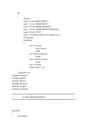 do
{
clrscr();
cout<<"nnntMAIN MENU";
cout<<"nnt1. BOOK ISSUE";
cout<<"nnt2. BOOK DEPOSIT";
cout<<"nnt3. ADMINISTRATOR MENU";
cout<<"nnt4. EXIT";
cout<<"nntPlease Select Your Option (1-4) ";
ch=getche();
switch(ch)
{
case '1':clrscr();
book_issue();
break;
case '2':book_deposit();
break;
case '3':admin_menu();
break;
case '4':exit(0);
default :cout<<"a";
}
}while(ch!='4');
}include<fstream.h>
#include<conio.h>
#include<stdio.h>
#include<process.h>
#include<string.h>
#include<iomanip.h>
//***************************************************************
// CLASS USED IN PROJECT
//****************************************************************
class book
{
char bno[6];
 