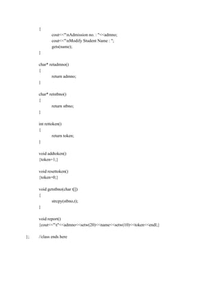 {
cout<<"nAdmission no. : "<<admno;
cout<<"nModify Student Name : ";
gets(name);
}
char* retadmno()
{
return admno;
}
char* retstbno()
{
return stbno;
}
int rettoken()
{
return token;
}
void addtoken()
{token=1;}
void resettoken()
{token=0;}
void getstbno(char t[])
{
strcpy(stbno,t);
}
void report()
{cout<<"t"<<admno<<setw(20)<<name<<setw(10)<<token<<endl;}
}; //class ends here
 