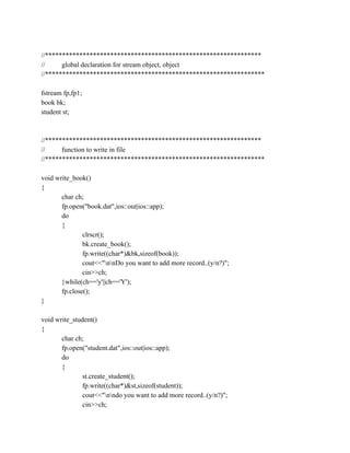 //***************************************************************
// global declaration for stream object, object
//****************************************************************
fstream fp,fp1;
book bk;
student st;
//***************************************************************
// function to write in file
//****************************************************************
void write_book()
{
char ch;
fp.open("book.dat",ios::out|ios::app);
do
{
clrscr();
bk.create_book();
fp.write((char*)&bk,sizeof(book));
cout<<"nnDo you want to add more record..(y/n?)";
cin>>ch;
}while(ch=='y'||ch=='Y');
fp.close();
}
void write_student()
{
char ch;
fp.open("student.dat",ios::out|ios::app);
do
{
st.create_student();
fp.write((char*)&st,sizeof(student));
cout<<"nndo you want to add more record..(y/n?)";
cin>>ch;
 