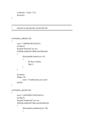 }while(ch=='y'||ch=='Y');
fp.close();
}
//***************************************************************
// function to read specific record from file
//****************************************************************
void display_spb(char n[])
{
cout<<"nBOOK DETAILSn";
int flag=0;
fp.open("book.dat",ios::in);
while(fp.read((char*)&bk,sizeof(book)))
{
if(strcmpi(bk.retbno(),n)==0)
{
bk.show_book();
flag=1;
}
}
fp.close();
if(flag==0)
cout<<"nnBook does not exist";
getch();
}
void display_sps(char n[])
{
cout<<"nSTUDENT DETAILSn";
int flag=0;
fp.open("student.dat",ios::in);
while(fp.read((char*)&st,sizeof(student)))
{
if((strcmpi(st.retadmno(),n)==0))
{
 