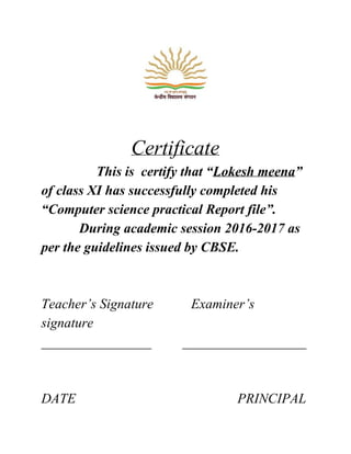 Certificate
​ This is certify that “Lokesh meena”
of class XI has successfully completed his
“Computer science practical Report file”.
During academic session 2016-2017 as
per the guidelines issued by CBSE.
Teacher’s Signature Examiner’s
signature
________________ __________________
DATE PRINCIPAL
 