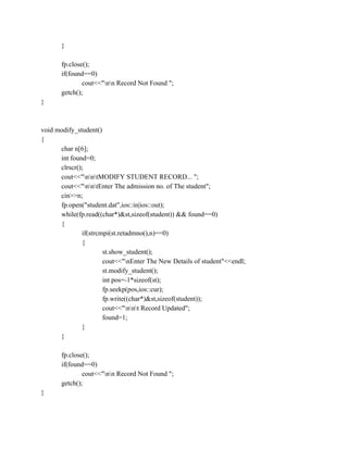 }
fp.close();
if(found==0)
cout<<"nn Record Not Found ";
getch();
}
void modify_student()
{
char n[6];
int found=0;
clrscr();
cout<<"nntMODIFY STUDENT RECORD... ";
cout<<"nntEnter The admission no. of The student";
cin>>n;
fp.open("student.dat",ios::in|ios::out);
while(fp.read((char*)&st,sizeof(student)) && found==0)
{
if(strcmpi(st.retadmno(),n)==0)
{
st.show_student();
cout<<"nEnter The New Details of student"<<endl;
st.modify_student();
int pos=-1*sizeof(st);
fp.seekp(pos,ios::cur);
fp.write((char*)&st,sizeof(student));
cout<<"nnt Record Updated";
found=1;
}
}
fp.close();
if(found==0)
cout<<"nn Record Not Found ";
getch();
}
 