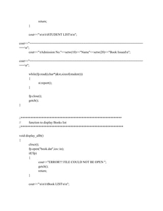 return;
}
cout<<"nnttSTUDENT LISTnn";
cout<<"===============================================================
===n";
cout<<"tAdmission No."<<setw(10)<<"Name"<<setw(20)<<"Book Issuedn";
cout<<"===============================================================
===n";
while(fp.read((char*)&st,sizeof(student)))
{
st.report();
}
fp.close();
getch();
}
//***************************************************************
// function to display Books list
//****************************************************************
void display_allb()
{
clrscr();
fp.open("book.dat",ios::in);
if(!fp)
{
cout<<"ERROR!!! FILE COULD NOT BE OPEN ";
getch();
return;
}
cout<<"nnttBook LISTnn";
 