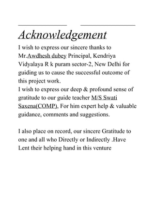 ________________ __________________
Acknowledgement
I wish to express our sincere thanks to
Mr.​Awdhesh dubey​ Principal, Kendriya
Vidyalaya R k puram sector-2, New Delhi for
guiding us to cause the successful outcome of
this project work.
I wish to express our deep & profound sense of
gratitude to our guide teacher ​M/S Swati
Saxena(COMP)​, For him expert help & valuable
guidance, comments and suggestions.
I also place on record, our sincere Gratitude to
one and all who Directly or Indirectly .Have
Lent their helping hand in this venture
 