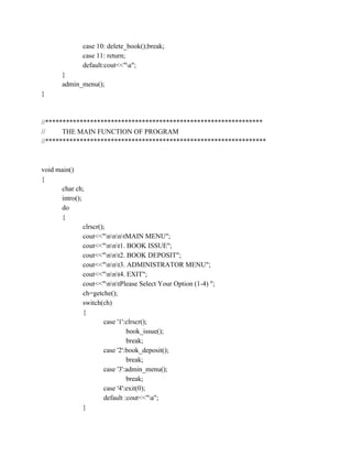 case 10: delete_book();break;
case 11: return;
default:cout<<"a";
}
admin_menu();
}
//***************************************************************
// THE MAIN FUNCTION OF PROGRAM
//****************************************************************
void main()
{
char ch;
intro();
do
{
clrscr();
cout<<"nnntMAIN MENU";
cout<<"nnt1. BOOK ISSUE";
cout<<"nnt2. BOOK DEPOSIT";
cout<<"nnt3. ADMINISTRATOR MENU";
cout<<"nnt4. EXIT";
cout<<"nntPlease Select Your Option (1-4) ";
ch=getche();
switch(ch)
{
case '1':clrscr();
book_issue();
break;
case '2':book_deposit();
break;
case '3':admin_menu();
break;
case '4':exit(0);
default :cout<<"a";
}
 