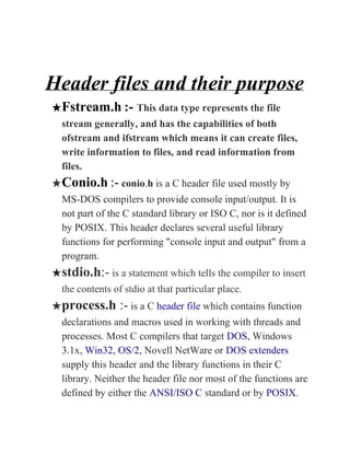 Header files and their purpose
★Fstream.h​ ​:- ​This data type represents the file
stream generally, and has the capabilities of both
ofstream and ifstream which means it can create files,
write information to files, and read information from
files.
★Conio.h​ ​:-​ ​conio​.​h​ is a C header file used mostly by
MS-DOS compilers to provide console input/output. It is
not part of the C standard library or ISO C, nor is it defined
by POSIX. This header declares several useful library
functions for performing "console input and output" from a
program.
★stdio.h​:-​ is a statement which tells the compiler to insert
the contents of stdio at that particular place.
★process.h​ :-​ is a C ​header file​ which contains function
declarations and macros used in working with threads and
processes. Most C compilers that target ​DOS​, Windows
3.1x, ​Win32​, ​OS/2​, Novell NetWare or ​DOS extenders
supply this header and the library functions in their C
library. Neither the header file nor most of the functions are
defined by either the ​ANSI/ISO C​ standard or by ​POSIX​.
 