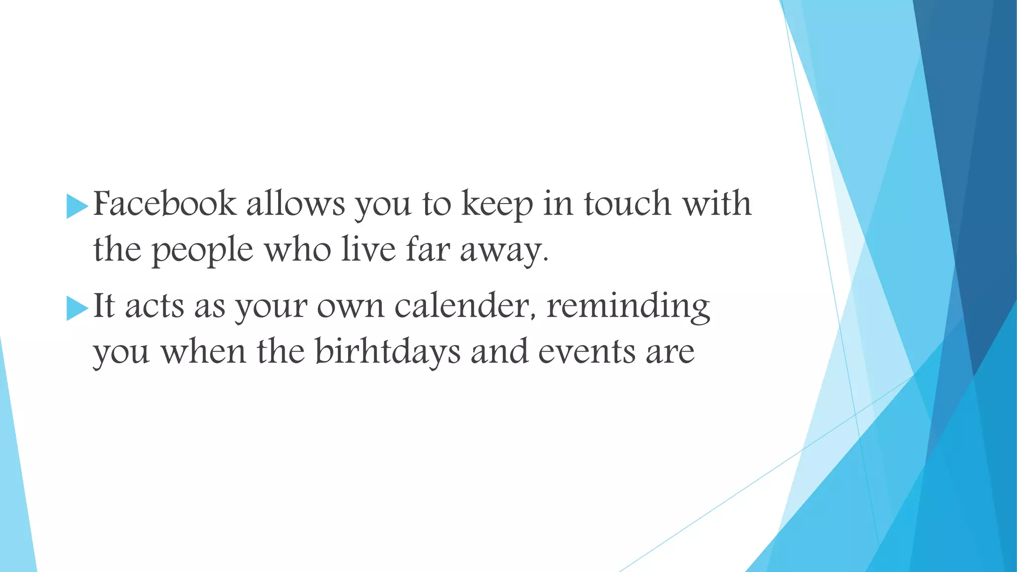 Facebook allows you to keep in touch with
the people who live far away.
It acts as your own calender, reminding
you when the birhtdays and events are
 