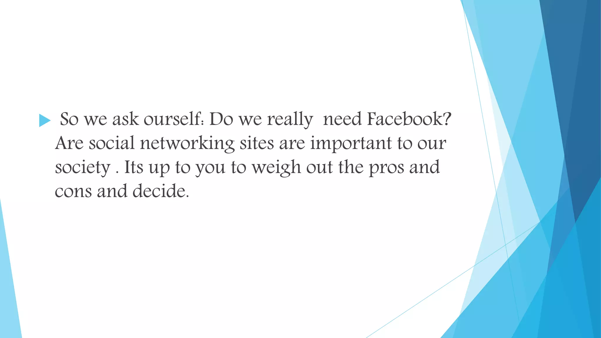  So we ask ourself: Do we really need Facebook?
Are social networking sites are important to our
society . Its up to you to weigh out the pros and
cons and decide.
 