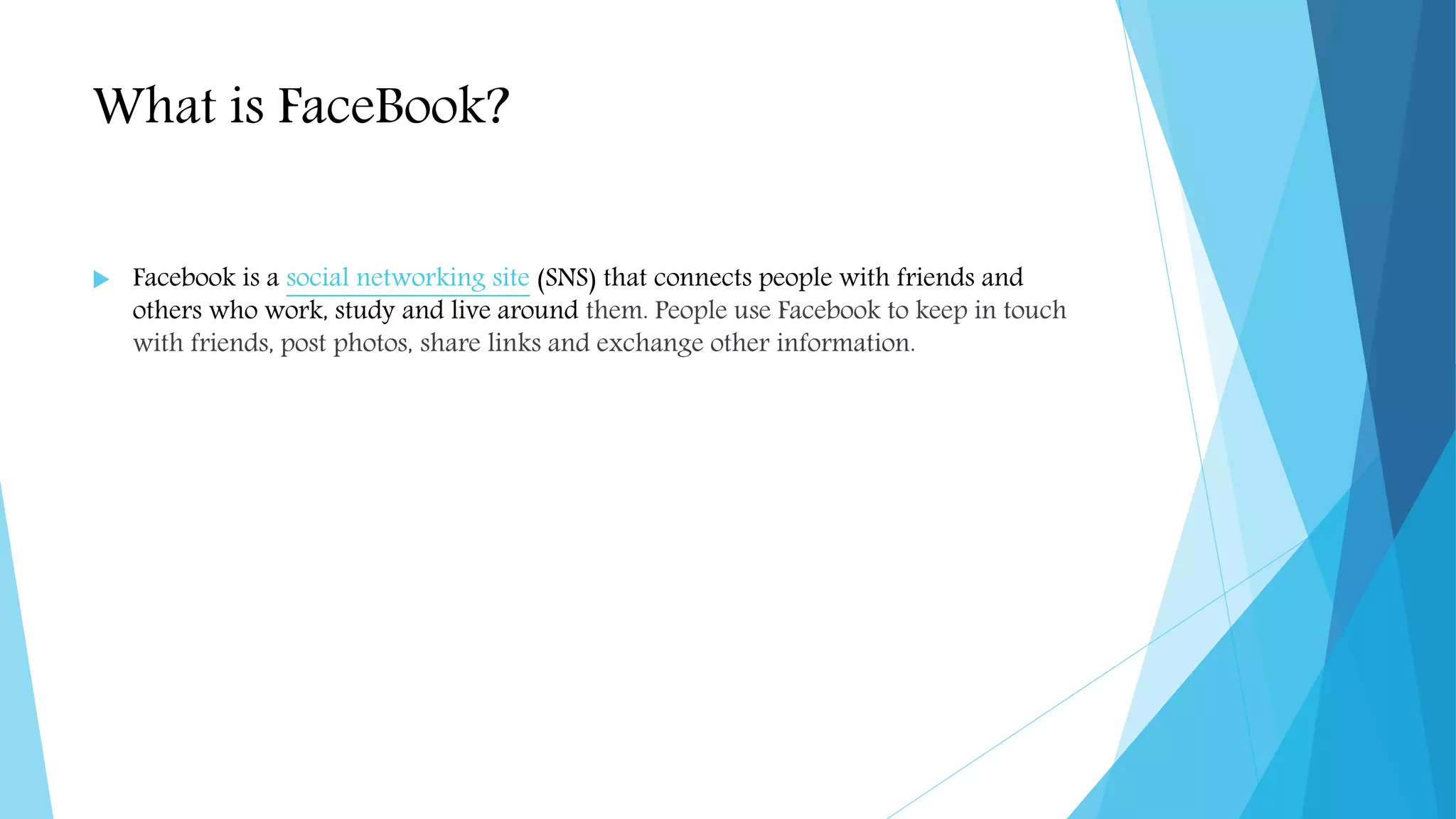 What is FaceBook?
 Facebook is a social networking site (SNS) that connects people with friends and
others who work, study and live around them. People use Facebook to keep in touch
with friends, post photos, share links and exchange other information.
 