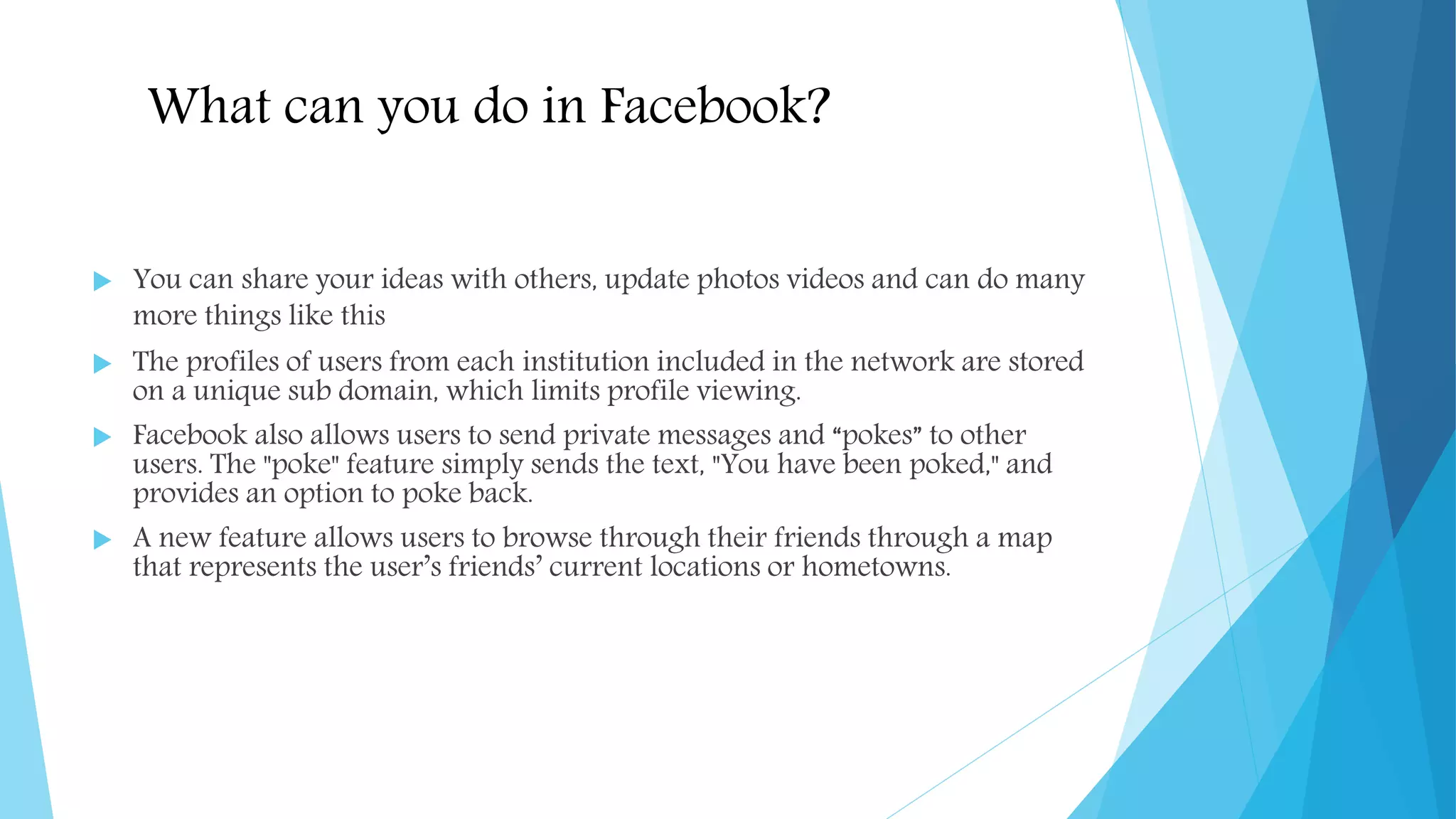 What can you do in Facebook?
 You can share your ideas with others, update photos videos and can do many
more things like this
 The profiles of users from each institution included in the network are stored
on a unique sub domain, which limits profile viewing.
 Facebook also allows users to send private messages and “pokes” to other
users. The "poke" feature simply sends the text, "You have been poked," and
provides an option to poke back.
 A new feature allows users to browse through their friends through a map
that represents the user’s friends’ current locations or hometowns.
 