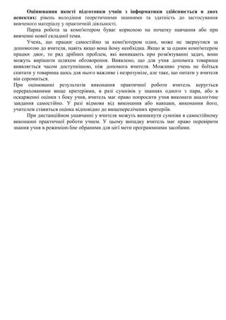 Оцінювання якості підготовки учнів з інформатики здійснюється в двох
аспектах: рівень володіння теоретичними знаннями та здатність до застосування
вивченого матеріалу у практичній діяльності.
Парна робота за комп'ютером буває корисною на початку навчання або при
вивченні нової складної теми.
Учень, що працює самостійно за комп'ютером один, може не звернутися за
допомогою до вчителя, навіть якщо вона йому необхідна. Якщо ж за одним комп'ютером
працює двоє, то ряд дрібних проблем, які виникають при розв'язуванні задач, вони
можуть вирішити шляхом обговорення. Виявлено, що для учня допомога товариша
виявляється часом доступнішою, ніж допомога вчителя. Можливо учень не боїться
спитати у товариша щось для нього важливе і незрозуміле, але таке, що питати у вчителя
він соромиться.
При оцінюванні результатів виконання практичної роботи вчитель керується
перерахованими вище критеріями, в разі сумнівів у знаннях одного з пари, або в
оскарженні оцінки з боку учня, вчитель має право попросити учня виконати аналогічне
завдання самостійно. У разі відмови від виконання або навпаки, виконання його,
учителем ставиться оцінка відповідно до вищеперелічених критеріїв.
При дистанційном унавчанні у вчителя можуть виникнути сумніви в самостійному
виконанні практичної роботи учнем. У цьому випадку вчитель має право перевірити
знання учня в режиміon-line обраними для цієї мети программними засобами.
 