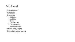 MS Excel
• Spreadsheets
• Functions
• Formulas
• Addition
• Multiply
• Divide
• Concatenate
• Cell reference
• Sheet reference
• Charts and graphs
• File printing and saving
 