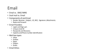 Email
• Email vs. SMS/ MMS
• Snail mail vs. Email
• Components of and Email
• Sender, Receiver , Subject , CC, BCC, Signature ,Attachments
• Reply and Forward
• Email Providers
• Logins and Sign up’s
• Unique email ID
• Passwords and Recovery
• Captcha and Phone number identification
• Mail box types
• Inbox
• Outbox
• Spam
• Folders
• Drafts
• Email Ethics
 