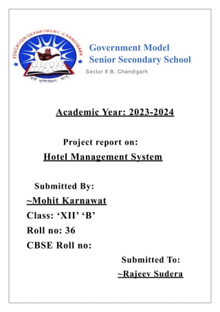 Government Model
Senior Secondary School
Sector 8 B, Chandigarh
Academic Year: 2023-2024
Project report on:
Hotel Management System
Submitted By:
~Mohit Karnawat
Class: ‘XII’ ‘B’
Roll no: 36
CBSE Roll no:
Submitted To:
~Rajeev Sudera
 