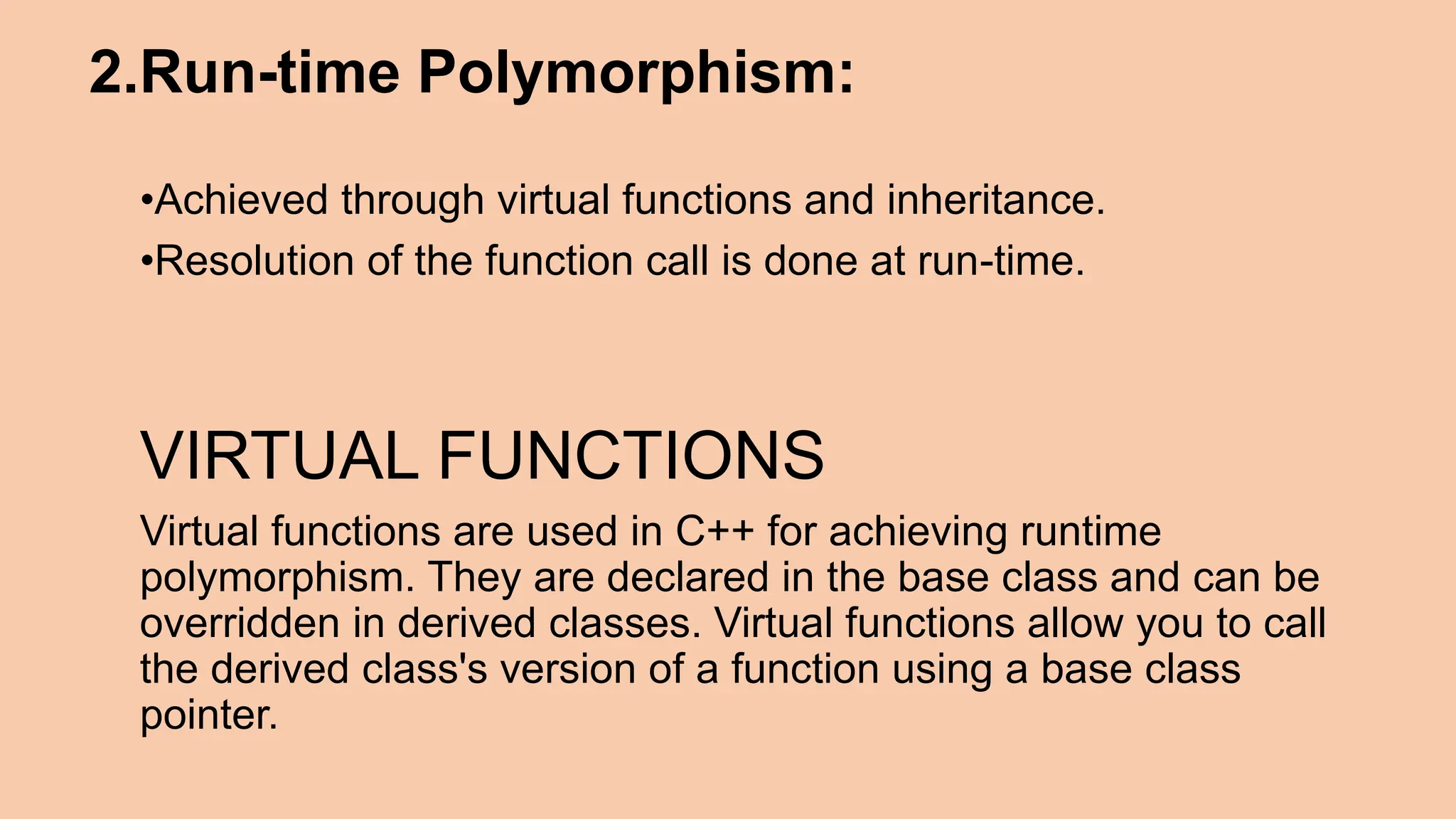 2.Run-time Polymorphism: •Achieved through virtual functions and inheritance. •Resolution of the function call is done at run-time. VIRTUAL FUNCTIONS Virtual functions are used in C++ for achieving runtime polymorphism. They are declared in the base class and can be overridden in derived classes. Virtual functions allow you to call the derived class's version of a function using a base class pointer. 